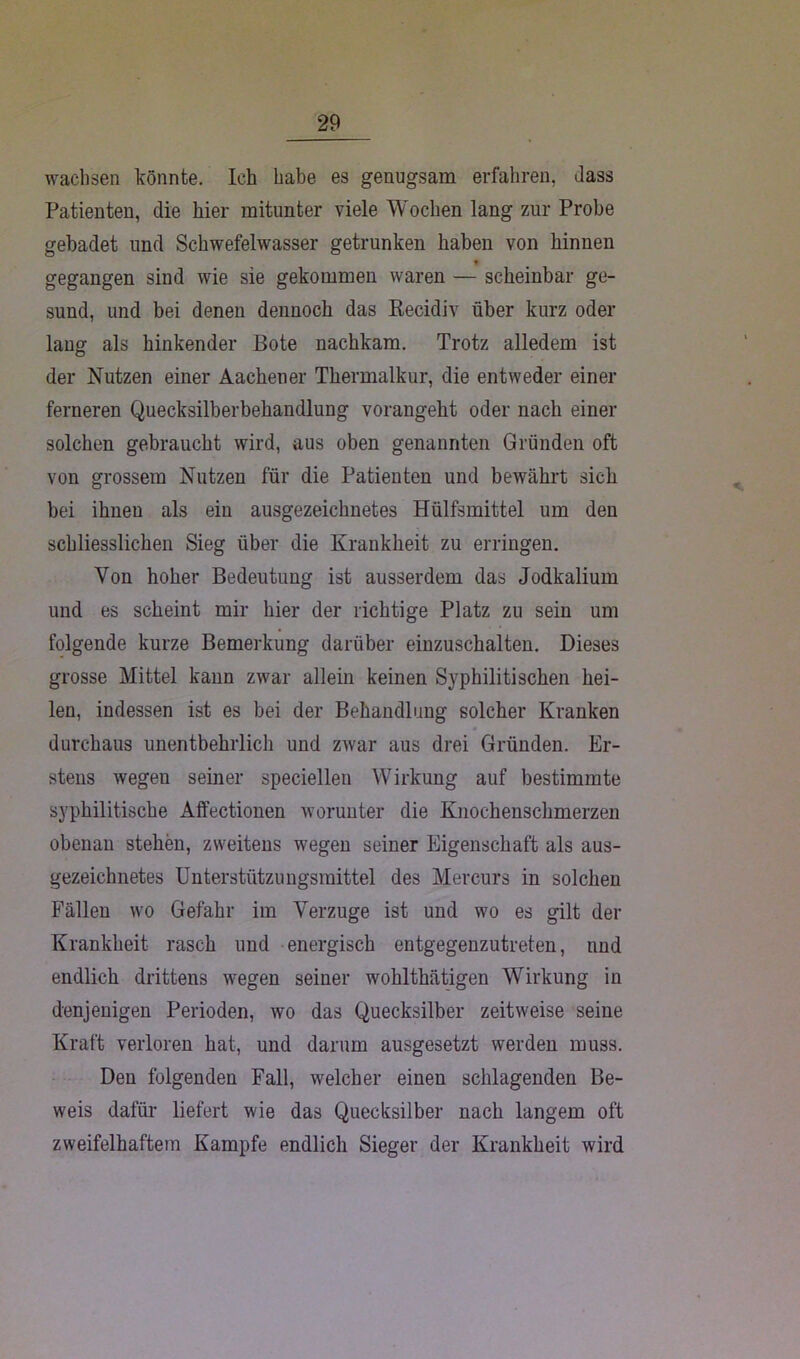 wachsen könnte. Ich habe es genugsam erfahren, dass Patienten, die hier mitunter viele Wochen lang zur Probe gebadet und Schwefelwasser getrunken haben von hinnen gegangen sind wie sie gekommen waren — scheinbar ge- sund, und bei denen dennoch das Recidiv über kurz oder lang als hinkender Bote nachkam. Trotz alledem ist der Nutzen einer Aachener Thermalkur, die entweder einer ferneren Quecksilberbehandlung vorangeht oder nach einer solchen gebraucht wird, aus oben genannten Gründen oft von grossem Nutzen für die Patienten und bewährt sich bei ihnen als ein ausgezeichnetes Hülfsmittel um den schliesslichen Sieg über die Krankheit zu erringen. Von hoher Bedeutung ist ausserdem das Jodkalium und es scheint mir hier der richtige Platz zu sein um folgende kurze Bemerkung darüber einzuschalten. Dieses grosse Mittel kann zwar allein keinen Syphilitischen hei- len, indessen ist es bei der Behandlung solcher Kranken durchaus unentbehrlich und zwar aus drei Gründen. Er- stens wegen seiner speciellen Wirkung auf bestimmte syphilitische Affectionen worunter die Knochenschmerzen obenan stehen, zweitens wegen seiner Eigenschaft als aus- gezeichnetes Unterstützungsmittel des Mercurs in solchen Fällen wo Gefahr im Verzüge ist und wo es gilt der Krankheit rasch und energisch entgegenzutreten, und endlich drittens wegen seiner wohlthätigen Wirkung in denjenigen Perioden, wo das Quecksilber zeitweise seine Kraft verloren hat, und darum ausgesetzt werden muss. Den folgenden Fall, welcher einen schlagenden Be- weis dafür liefert wie das Quecksilber nach langem oft zweifelhaftem Kampfe endlich Sieger der Krankheit wird