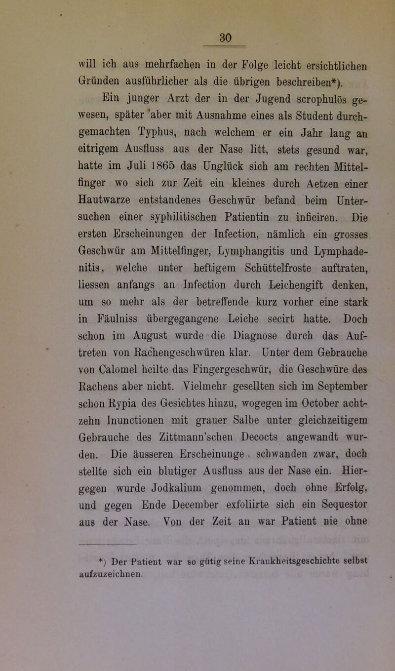 will ich aus mehrfachen in der Folge leicht ersichtlichen Gründen ausführlicher als die übrigen beschreiben*). Ein junger Arzt der in der Jugend scrophulös ge- wesen, später aber mit Ausnahme eines als Student durch- gemachten Typhus, nach welchem er ein Jahr lang an eitrigem Ausfluss aus der Nase litt, stets gesund war, hatte im Juli 1865 das Unglück sich am rechten Mittel- finger wo sich zur Zeit ein kleines durch Aetzen einer Hautwarze entstandenes Geschwür befand beim Unter- suchen einer syphilitischen Patientin zu inficiren. Die ersten Erscheinungen der Infection, nämlich ein grosses Geschwür am Mittelfinger, Lymphangitis und Lymphade- nitis , welche unter heftigem Schüttelfröste auftraten, Hessen anfangs an Infection durch Leichengift denken, um so mehr als der betreffende kurz vorher eine stark in Fäulniss übergegangene Leiche secirt hatte. Doch schon im August wurde die Diagnose durch das Auf- treten von Bachengeschwüren klar. Unter dem Gebrauche von Calomel heilte das Fingergeschwür, die Geschwüre des Rachens aber nicht. Vielmehr gesellten sich im September schon Rypia des Gesichtes hinzu, wogegen im October acht- zehn Inunctionen mit grauer Salbe unter gleichzeitigem Gebrauche des Zittmann’schen Decocts angewandt wur- den. Die äusseren Erscheinunge , schwanden zwar, doch stellte sich ein blutiger Ausfluss aus der Nase ein. Hier- gegen wurde Jodkalium genommen, doch ohne Erfolg, und gegen Ende December exfoliirte sich ein Sequester aus der Nase. Von der Zeit an war Patient nie ohne *) Der Patient war so gütig seine Krankheitsgeschichte selbst aufzuzeichnen.