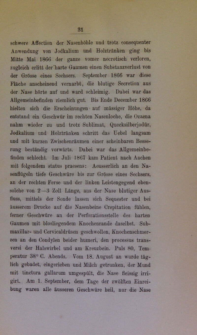 Bl schwere Affection der Nasenhöhle und trotz consequenter Anwendung von Jodkalium und Holztränken ging bis Mitte Mai 1866 der ganze vom er necrotisck verloren, zugleich erlitt der'harte Gaumen einen Substanzverlust von der Grösse eines Sechsers. September 1866 war diese Fläche anscheinend vernarbt, die blutige Secretion aus der Nase hörte auf und ward schleimig. Dabei war das Allgemeinbefinden ziemlich gut. Bis Ende December 1866 hielten sich die Erscheinungen auf massiger Höhe, da entstand ein Geschwür im rechten Nasenloche, die Ozaena nahm wieder zu und trotz Sublimat, Quecksilber]odür, Jodkalium und Holztränken schritt das Uebel langsam und mit kurzen Zwischenräumen einer scheinbaren Besse- rung beständig vorwärts. Dabei war das Allgemeinbe- finden schlecht. Im Juli 1867 kam Patient nach Aachen mit folgendem status praesens: Aeusserlich an den Na- senflügeln tiefe Geschwüre bis zur Grösse eines Sechsers, \ an der rechten Ferse und der linken Leistengegend eben- solche von 2—B Zoll Länge, aus der Nase blutiger Aus- fluss, mittels der Sonde lassen sich Sequester und bei äusserem Drucke auf die Nasenbeine Crepitation fühlen, ferner Geschwüre an der Perforationsstelle des harten Gaumen mit blosliegendem Knochenrande daselbst. Sub- maxillar- und Cervicaldrüsen geschwollen, Knochenschmer- zen an den Condylen beider humeri, den processus trans- versi der Halswirbel und am Kreuzbein. Puls 80, Tem- peratur 38° C. Abends. Vom 18. August an wurde täg- lich gebadet, eingerieben und Milch getrunken, der Mund mit tinctura gallarum umgespült, die Nase fleissig irri- girt. Am 1. September, dem Tage der zwölften Einrei- bung waren alle äusseren Geschwüre heil, nur die Nase