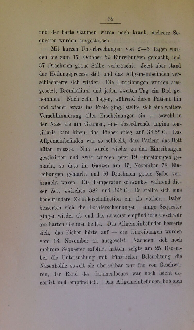 und der harte Gaumen waren noch krank, mehrere Se- quester wurden ausgestossen. Mit kurzen Unterbrechungen von 2—3 Tagen wur- den bis zum 17. October 59 Einreibungen gemacht, und 37 Drachmen graue Salbe verbraucht. Jetzt aber stand der Heilungsprocess still und das Allgemeinbefinden ver- schlechterte sich wieder; Die Einreibungen wurden aus- gesetzt, Bromkalium und jeden zweiten Tag ein Bad ge- nommen. Nach zehn Tagen, während deren Patient hin und wieder etwas ins Freie ging, stellte sich eine weitere Verschlimmerung aller Erscheinungen ein — sowohl in der Nase als am Gaumen, eine abscedirende angina ton- sillaris kam hinzu, das Fieber stieg auf 38,5° C. Das Allgemeinbefinden war so schlecht, dass Patient das Bett hüten musste. Nun wurde wieder zu den Einreibungen geschritten und zwar wurden jetzt 19 Einreibungen ge- macht, so dass im Ganzen am 15. November 78 Ein- reibungen gemacht und 56 Drachmen graue Salbe ver- braucht waren. Die Temperatur schwankte während die- ser Zeit zwischen 38° und 39° C. Es stellte sich eine bedeutendere Zahnfleischaffection ein als vorher. Dabei besserten sich die Localerscheinungen, einige Sequester gingen wieder ab und das äusserst empfindliche Geschwür am harten Gaumen heilte. Das Allgemeinbefinden besserte sich, das Fieber hörte auf — die Einreibungen wurden vom 16. November an ausgesetzt. Nachdem sich noch mehrere Sequester exfoliirt hatten, zeigte am 25. Decem- ber die Untersuchung mit künstlicher Beleuchtung die Nasenhöhle soweit sie übersehbar war frei von Geschwü- ren, der Rand des Gaumenloches war noch leicht ex- coriirt und empfindlich. Das Allgemeinbefinden hob sich
