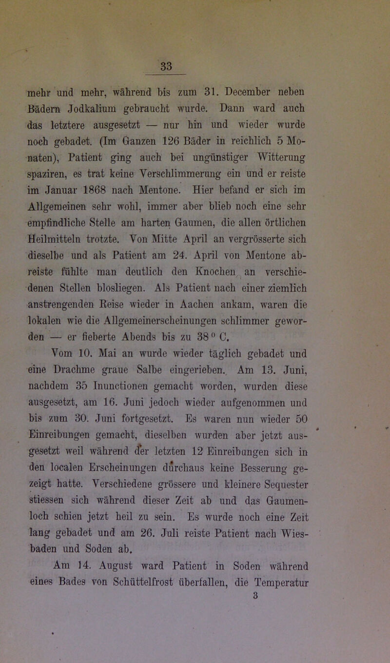 mehr und mehr, während bis zum 31. December neben Bädern Jodkalium gebraucht wurde. Dann ward auch das letztere ausgesetzt — nur hin und wieder wurde noch gebadet. (Im Ganzen 126 Bäder in reichlich 5 Mo- naten), Patient ging auch bei ungünstiger Witterung spaziren, es trat keine Verschlimmerung ein und er reiste im Januar 1868 nach Mentone. Hier befand er sich im Allgemeinen sehr wohl, immer aber blieb noch eine sehr empfindliche Stelle am harten Gaumen, die allen örtlichen Heilmitteln trotzte. Von Mitte April an vergrösserte sich dieselbe und als Patient am 24. April von Mentone ab- reiste fühlte man deutlich den Knochen an verschie- denen Stellen blosliegen. Als Patient nach einer ziemlich anstrengenden Reise wieder in Aachen ankam, waren die lokalen wie die Allgemeinerscheinungen schlimmer gewor- den — er fieberte Abends bis zu 380 C. Vom 10. Mai an wurde wieder täglich gebadet und eine Drachme graue Salbe eingerieben. Am 13. Juni, nachdem 35 Inunctionen gemacht worden, wurden diese ausgesetzt, am 16. Juni jedoch wieder aufgenommen und bis zum 30. Juni fortgesetzt. Es waren nun wieder 50 Einreibungen gemacht, dieselben wurden aber jetzt aus- gesetzt weil während der letzten 12 Einreibungen sich in den localen Erscheinungen durchaus keine Besserung ge- zeigt hatte. Verschiedene grössere und kleinere Sequester stiessen sich während dieser Zeit ab und das Gaumen- loch schien jetzt heil zu sein. Es wurde noch eine Zeit lang gebadet und am 26. Juli reiste Patient nach Wies- baden und Soden ab. Am 14. August ward Patient in Soden während eines Bades von Schüttelfrost überfallen, die Temperatur 3