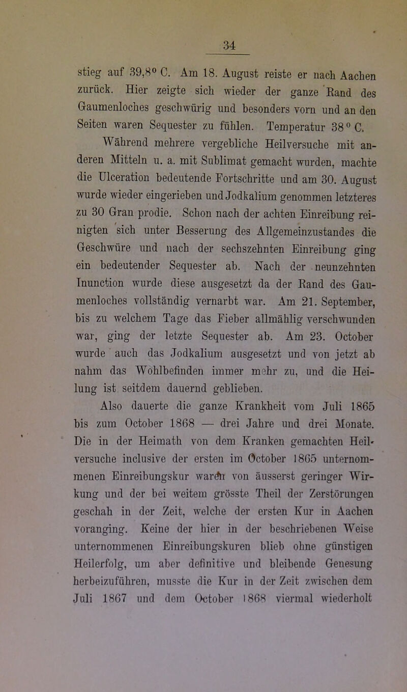 stieg auf 39,8° C. Am 18. August reiste er nach Aachen zurück. Hier zeigte sich wieder der ganze Rand des Gaumenloches geschwürig und besonders vorn und an den Seiten waren Sequester zu fühlen. Temperatur 380 C. Während mehrere vergebliche Heilversuche mit an- deren Mitteln u. a. mit Sublimat gemacht wurden, machte die Ulceration bedeutende Fortschritte und am 30. August wurde wieder eingerieben und Jodkalium genommen letzteres zu 30 Gran prodie. Schon nach der achten Einreibung rei- nigten sich unter Besserung des Allgemeinzustandes die Geschwüre und nach der sechszehnten Einreibung ging ein bedeutender Sequester ab. Nach der neunzehnten Inunction wurde diese ausgesetzt da der Rand des Gau- menloches vollständig vernarbt war. Am 21. September, bis zu welchem Tage das Fieber allmählig verschwunden war, ging der letzte Sequester ab. Am 23. October wurde auch das Jodkalium ausgesetzt und von jetzt ab nahm das Wohlbefinden immer mehr zu, und die Hei- lung ist seitdem dauernd geblieben. Also dauerte die ganze Krankheit vom Juli 1865 bis zum October 1868 — drei Jahre und drei Monate. Die in der Heimath von dem Kranken gemachten HeiF versuche inclusive der ersten im October 1865 unternom- menen Einreibungskur wardn von äusserst geringer Wir- kung und der bei weitem grösste Theil der Zerstörungen geschah in der Zeit, welche der ersten Kur in Aachen voranging. Keine der hier in der beschriebenen Weise unternommenen Einreibungskuren blieb ohne günstigen Heilerfolg, um aber definitive und bleibende Genesung herbeizuführen, musste die Kur in der Zeit zwischen dem Juli 1867 und dem October 1863 viermal wiederholt