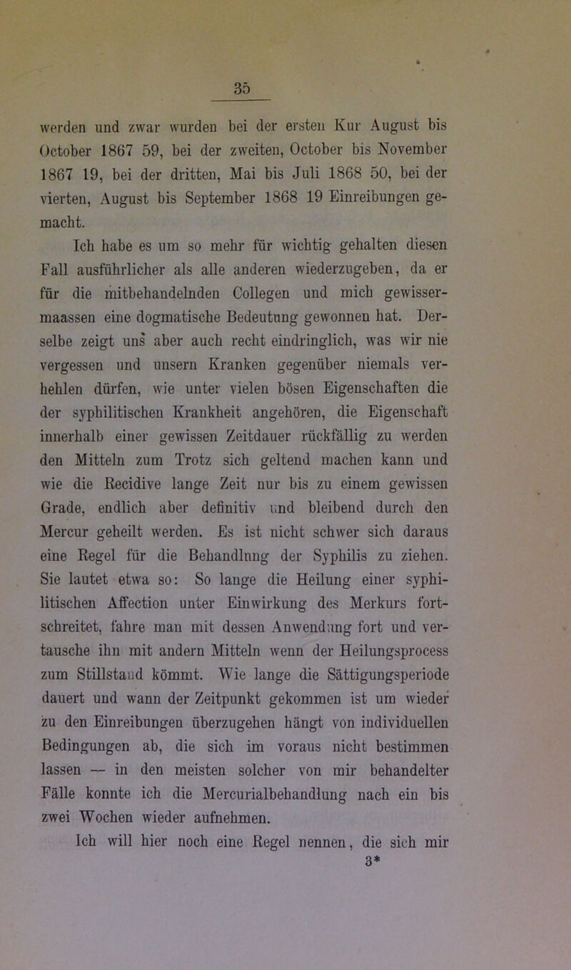 werden und zwar wurden bei der ersten Kur August bis October 1867 59, bei der zweiten, October bis November 1867 19, bei der dritten, Mai bis Juli 1868 50, bei der vierten, August bis September 1868 19 Einreibungen ge- macht. Ich habe es um so mehr für wichtig gehalten diesen Fall ausführlicher als alle anderen wiederzugeben, da er für die mitbehandelnden Collegen und mich gewisser- maassen eine dogmatische Bedeutung gewonnen hat. Der- selbe zeigt uns aber auch recht eindringlich, was wir nie vergessen und unsern Kranken gegenüber niemals ver- hehlen dürfen, wie unter vielen bösen Eigenschaften die der syphilitischen Krankheit angehören, die Eigenschaft innerhalb einer gewissen Zeitdauer rückfällig zu werden den Mitteln zum Trotz sich geltend machen kann und wie die Recidive lange Zeit nur bis zu einem gewissen Grade, endlich aber definitiv und bleibend durch den Mercur geheilt werden. Es ist nicht schwer sich daraus eine Regel für die Behandlung der Syphilis zu ziehen. Sie lautet etwa so: So lange die Heilung einer syphi- litischen Affection unter Einwirkung des Merkurs fort- schreitet, fahre man mit dessen Anwendung fort und ver- tausche ihn mit andern Mitteln wenn der Heilungsprocess zum Stillstand kömmt. Wie lange die Sättigungsperiode dauert und wann der Zeitpunkt gekommen ist um wieder zu den Einreibungen überzugehen hängt von individuellen Bedingungen ab, die sich im voraus nicht bestimmen lassen — in den meisten solcher von mir behandelter Fälle konnte ich die Mercurialbehandlung nach ein bis zwei Wochen wieder aufnehmen. Ich will hier noch eine Regel nennen, die sich mir 3*