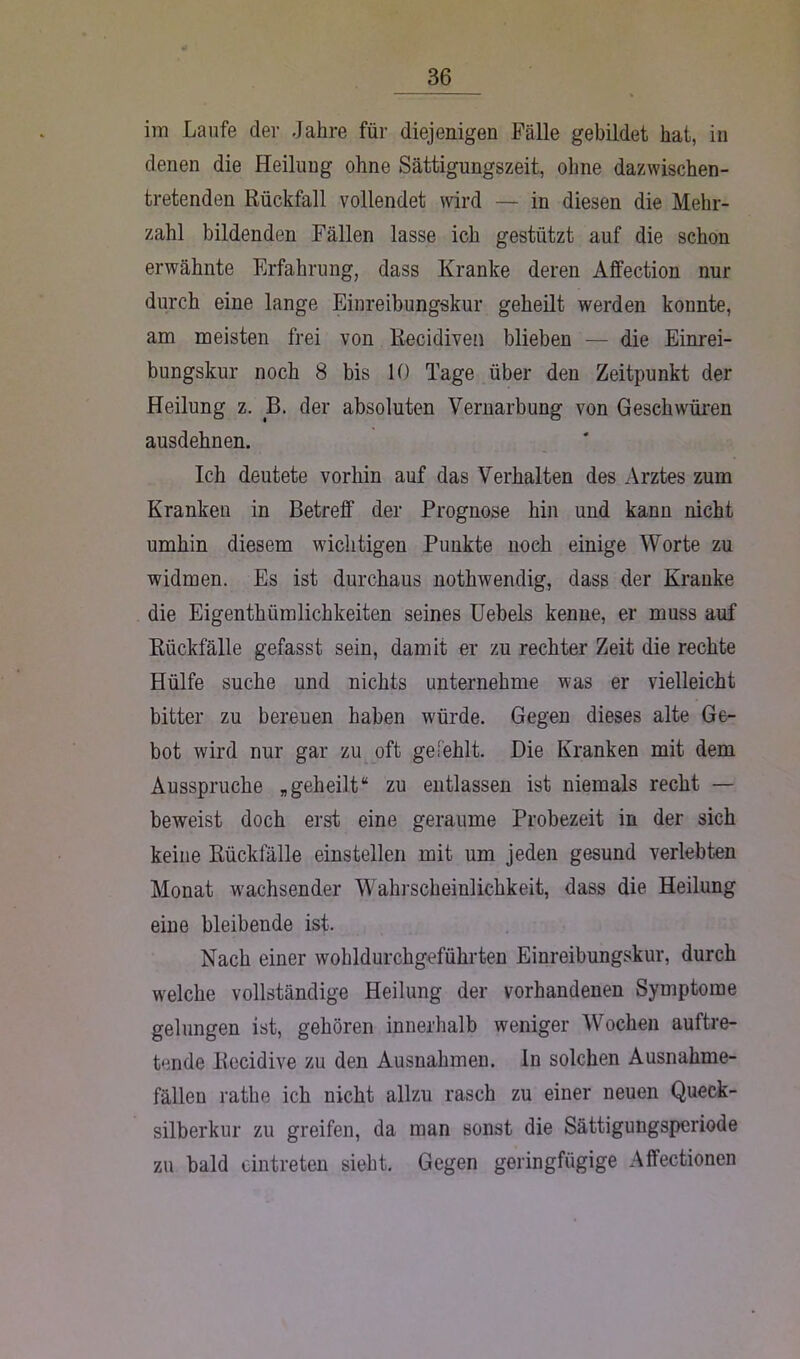 im Laufe der Jahre für diejenigen Fälle gebildet hat, in denen die Heilung ohne Sättigungszeit, ohne dazwischen- tretenden Rückfall vollendet wird — in diesen die Mehr- zahl bildenden Fällen lasse ich gestützt auf die schon erwähnte Erfahrung, dass Kranke deren Alfection nur durch eine lange Einreibungskur geheilt werden konnte, am meisten frei von Recidiven blieben — die Einrei- bungskur noch 8 bis 10 Tage über den Zeitpunkt der Heilung z. B. der absoluten Vernarbung von Geschwüren ausdehnen. Ich deutete vorhin auf das Verhalten des Arztes zum Kranken in Betreff der Prognose hin und kann nicht umhin diesem wichtigen Punkte noch einige Worte zu widmen. Es ist durchaus nothwendig, dass der Kranke die Eigenthiimlichkeiten seines Uebels kenne, er muss auf Rückfälle gefasst sein, damit er zu rechter Zeit die rechte Hülfe suche und nichts unternehme was er vielleicht bitter zu bereuen haben würde. Gegen dieses alte Ge- bot wird nur gar zu oft gefehlt. Die Kranken mit dem Ausspruche „geheilt“ zu entlassen ist niemals recht — beweist doch erst eine geraume Probezeit in der sich keine Rückfälle einstellen mit um jeden gesund verlebten Monat wachsender Wahrscheinlichkeit, dass die Heilung eine bleibende ist. Nach einer wohldurchgeführten Einreibungskur, durch welche vollständige Heilung der vorhandenen Symptome gelungen ist, gehören innerhalb weniger Wochen auftre- tende Recidive zu den Ausnahmen, ln solchen Ausnahme- fällen rathe ich nicht allzu rasch zu einer neuen Queck- silberkur zu greifen, da man sonst die Sättigungsperiode zu bald cintreten sieht. Gegen geringfügige Affectionen