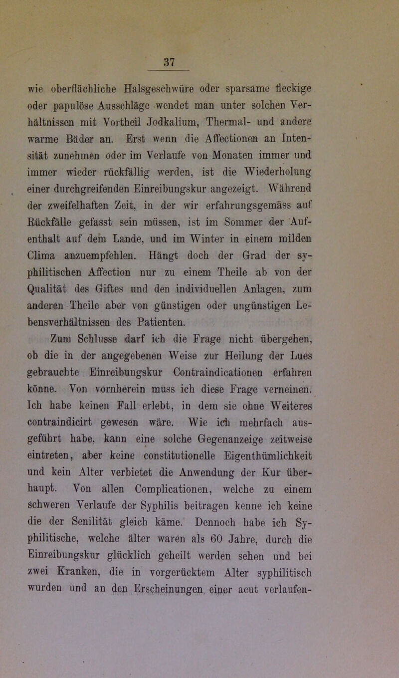 wie oberflächliche Halsgeschwüre oder sparsame fleckige oder papulöse Ausschläge wendet man unter solchen Ver- hältnissen mit Vortheil Jodkalium, Thermal- und andere warme Bäder an. Erst wenn die Affectionen an Inten- sität zunehmen oder im Verlaufe von Monaten immer und immer wieder rückfällig werden, ist die Wiederholung einer durchgreifenden Einreibungskur angezeigt. Während der zweifelhaften Zeit, in der wir erfahrungsgemäss auf Rückfälle gefasst sein müssen, ist im Sommer der Auf- enthalt auf dem Lande, und im Winter in einem milden Clima anzuempfehlen. Hängt doch der Grad der sy- philitischen AfFection nur zu einem Theile ab von der Qualität des Giftes und den individuellen Anlagen, zum anderen Theile aber von günstigen oder ungünstigen Le- bensverhältnissen des Patienten. Zum Schlüsse darf ich die Frage nicht übergehen, ob die in der angegebenen Weise zur Heilung der Lues gebrauchte Einreibungskur Contraindicationen erfahren könne. Von vornherein muss ich diese Frage verneinen. Ich habe keinen Fall erlebt, in dem sie ohne Weiteres contraindicirt gewesen wäre. Wie ich mehrfach aus- geführt habe, kann eine solche Gegenanzeige zeitweise eintreten, aber keine constitutionelle Eigenthümlichkeit und kein Alter verbietet die Anwendung der Kur über- haupt. Von allen Complicationen, welche zu einem schweren Verlaufe der Syphilis beitragen kenne ich keine die der Senilität gleich käme. Dennoch habe ich Sy- philitische, welche älter waren als 60 Jahre, durch die Einreibungskur glücklich geheilt werden sehen und bei zwei Kranken, die in vorgerücktem Alter syphilitisch wurden und an den Erscheinungen einer acut verlaufen-