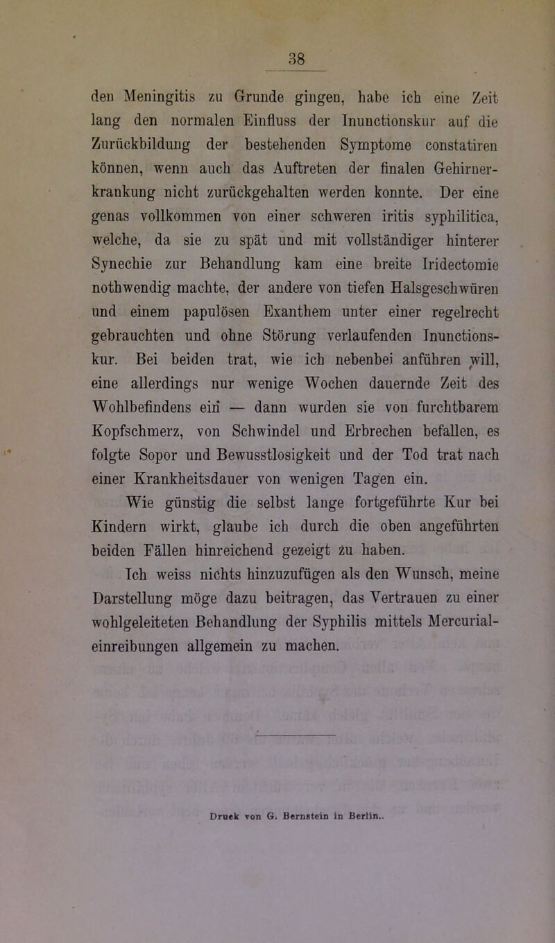 den Meningitis zu Grunde gingen, habe ich eine Zeit lang den normalen Einfluss der Inunctionskur auf die Zurückbildung der bestehenden Symptome constatiren können, wenn auch das Auftreten der finalen Gehirner- krankung nicht zurückgehalten werden konnte. Der eine genas vollkommen von einer schweren iritis syphilitica, welche, da sie zu spät und mit vollständiger hinterer Synechie zur Behandlung kam eine breite Iridectomie nothwendig machte, der andere von tiefen Halsgeschwüren und einem papulösen Exanthem unter einer regelrecht gebrauchten und ohne Störung verlaufenden Inunctions- kur. Bei beiden trat, wie ich nebenbei anführen will, eine allerdings nur wenige Wochen dauernde Zeit des Wohlbefindens ein — dann wurden sie von furchtbarem Kopfschmerz, von Schwindel und Erbrechen befallen, es folgte Sopor und Bewusstlosigkeit und der Tod trat nach einer Krankheitsdauer von wenigen Tagen ein. Wie günstig die selbst lange fortgeführte Kur bei Kindern wirkt, glaube ich durch die oben angeführten beiden Fällen hinreichend gezeigt 2u haben. Ich weiss nichts hinzuzufügen als den Wunsch, meine Darstellung möge dazu beitragen, das Vertrauen zu einer wohlgeleiteten Behandlung der Syphilis mittels Mercurial- einreibungen allgemein zu machen. Druck ron G. Bernstein in Berlin..