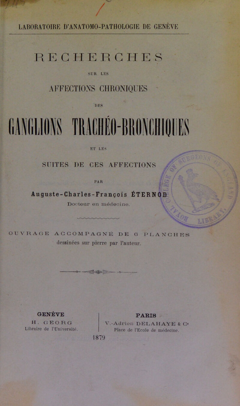 LABORATOIRE D'ANATOMO-PATIIOLOGIE DE GENÈVE REGHEECHE S SU K LES AFFUCTIONS CHRONIQUES tirs ET LES SUITES DE CES AFFECTIONS PAR Auguste-Charles-François ÉTERNOD Doc teur en médecine. OUVRAGE ACCOMPAGNÉ DE 6 PLANCHES dessinées sur pierre par l’auteur. PARIS V.-Adrien D EL AH AYE & C« Place de l’Ecole de médecine. GENÈVE H . G E O R G Libraire de l’Université. 1870