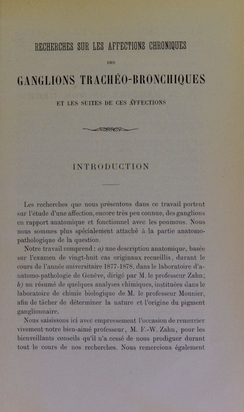 RECHERCHES SUR LES AFFECTIONS CHRONIQUES DES GANGLIONS TRACHÉO-BRONCHIQUES ET LES SUITES DE CES AFFECTIONS INTRODUCTION Les recherches que nous présentons dans ce travail portent sur l’étude d’une affection, encore très peu connue, des ganglions en rapport anatomique et fonctionnel avec les poumons. Nous nous sommes plus spécialement attaché à la partie anatomo- pathologique de la question. Notre travail comprend : a) une description anatomique, basée sur l’examen de vingt-huit cas originaux recueillis, durant le cours de l’année universitaire 1877-1878, dans le laboratoire d’a- natomo-pathologie de Genève, dirigé par M. le professeur Zahn; b) un résumé de quelques analyses chimiques, instituées dans le laboratoire de chimie biologique de M. le professeur Monnier, afin de tâcher de déterminer la nature et l’origine du pigment ganglionnaire. Nous saisissons ici avec empressement l’occasion de remercier vivement notre bien-aimé professeur, M. F.-W. Zahn, pour les bienveillants conseils qu’il n’a cessé de nous prodiguer durant tout le cours de nos recherches. Nous remercions également