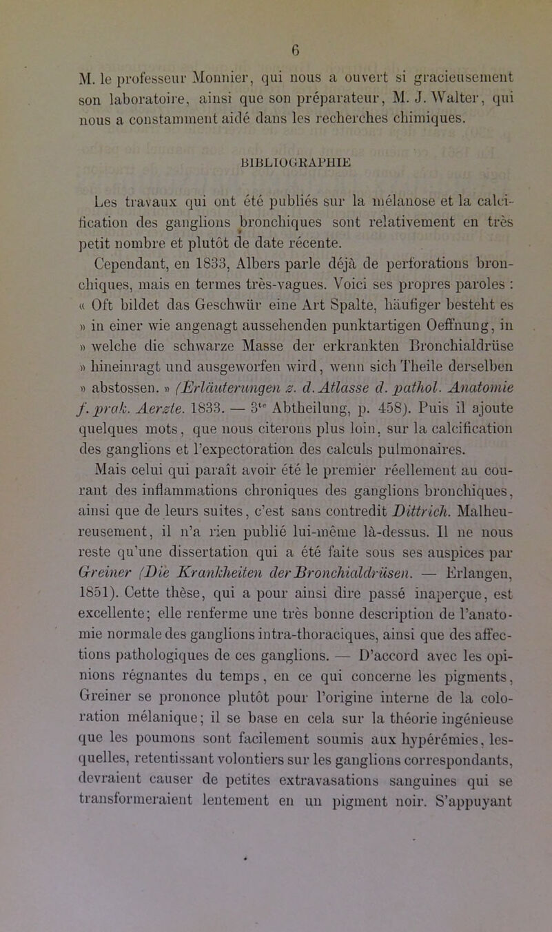 M. le professeur Monnier, qui nous a ouvert si gracieusement son laboratoire, ainsi que son préparateur, M. J. Walter, qui nous a constamment aidé dans les recherches chimiques. BIBLIOGRAPHIE Les travaux qui ont été publiés sur la mélanose et la calci- fication des ganglions bronchiques sont relativement en très petit nombre et plutôt de date récente. Cependant, en 1833, Albers parle déjà de perforations bron- chiques, mais en termes très-vagues. Voici ses propres paroles : « Of't bildet das Geschwür eine Art Spalte, hàufiger besteht es » in einer wie angenagt aussehenden punktartigen Oeffnung, in » welche die schwarze Masse der erkrankten BronchiaIdrii.se » hineinragt und ausgeworfen wird, wenn sich Theile derselben « abstossen. « (JËrlànterungen 2. d.Atlcisse cl.pathol. Anatomie f.prctk. Aerste. 1833. — 3“’ Abtheilung, p. 458). Puis il ajoute quelques mots, que nous citerons plus loin, sur la calcification des ganglions et l’expectoration des calculs pulmonaires. Mais celui qui paraît avoir été le premier réellement au cou- rant des inflammations chroniques des ganglions bronchiques, ainsi que de leurs suites, c’est sans contredit Dittricli. Malheu- reusement, il n’a rien publié lui-même là-dessus. 11 11e nous reste qu’une dissertation qui a été faite sous ses auspices par G-reiner {Die Krankheiten derDronchialdrüsen. — Erlangen, 1851). Cette thèse, qui a pour ainsi dire passé inaperçue, est excellente; elle renferme une très bonne description de l’anato- mie normale des ganglions intra-thoraciques, ainsi que désaffec- tions pathologiques de ces ganglions. — D’accord avec les opi- nions régnantes du temps, en ce qui concerne les pigments, Greiner se prononce plutôt pour l’origine interne de la colo- ration mélanique ; il se base en cela sur la théorie ingénieuse que les poumons sont facilement soumis aux hypérémies, les- quelles, retentissant volontiers sur les ganglions correspondants, devraient causer de petites extravasations sanguines qui se transformeraient lentement en un pigment noir. S’appuyant