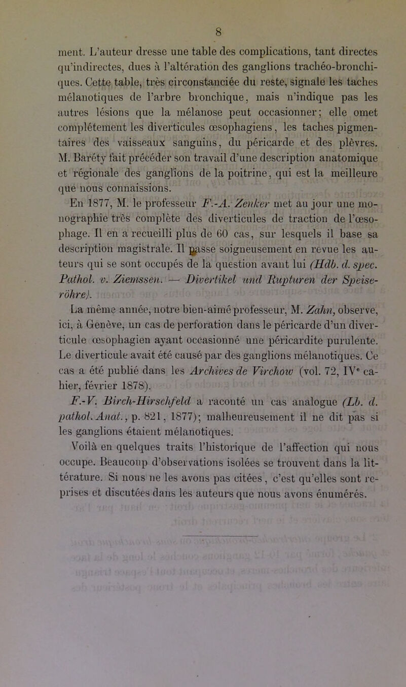 ment. L’auteur dresse une table des complications, tant directes qu’indirectes, dues à l’altération des ganglions trachéo-bronchi- ques. Cette table, très circonstanciée du reste, signale les taches mélanotiques de l’arbre bronchique, mais n’indique pas les autres lésions que la mélanose peut occasionner; elle omet complètement les diverticules œsophagiens, les taches pigmen- taires des vaisseaux sanguins, du péricarde et des plèvres. M. Baréty fait précéder son travail d’une description anatomique et régionale des ganglions delà poitrine, qui est la meilleure que nous connaissions. En 1877, M. le professeur F.-A. Zènker met au jour une mo- nographie très complète des diverticules de traction de l’œso- phage. Il en a recueilli plus de 60 cas, sur lesquels il base sa description magistrale. Il ggsse soigneusement en revue les au- teurs qui se sont occupés de la question avant lui (Udb. d. spec. Pathol, v. Ziemsseu. — Divertikel und Rupturen der Speise- r'ohre). La même année, notre bien-aimé professeur, M. Zahn, observe, ici, à Genève, un cas de perforation dans le péricarde d’un diver- ticule œsophagien ayant occasionné une péricardite purulente. Le diverticule avait été causé par des ganglions mélanotiques. Ce cas a été publié dans les Archives de Virchow (vol. 72, IVe ca- hier, février 1878). F.-V. Birch-Hirschfelcl a raconté un cas analogue (Lb. d. pathol. Anat., p. 821, 1877); malheureusement il ne dit pas si les ganglions étaient mélanotiques. Voilà en quelques traits l’historique de l’affection qui nous occupe. Beaucoup d’observations isolées se trouvent dans la lit- térature. Si nous ne les avons pas citées, c’est qu’elles sont re- prises et discutées dans les auteurs que nous avons énumérés.