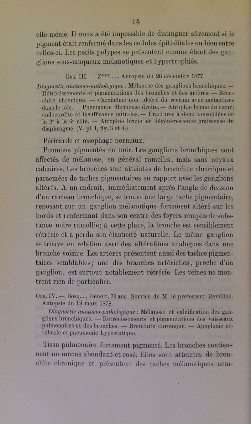 elle-même. 11 nous a été impossible de distinguer sûrement si le pigment était renfermé dans les cellules épithéliales ou bien entre celles-ci. Les petits polypes se présentent comme étant des gan- glions sous-muqueux mélanotiques et hypertrophiés. Obs. III. — Z*** Autopsie du 26 décembre 1877. Diagnostic anatomo-pathologique : Mélanose des ganglions bronchiques. — Rétrécissements et pigmentations des bronches et des artères. — Bron- chite chronique. — Carcinome non ulcéré du rectum avec métastases dans le foie. — Pneumonie fibrineuse droite. — Atrophie brune du cœur; endocardite et insuffisance mitrales.— Fractures à demi consolidées de la 2e à la 6° côte. — Atrophie brune et dégénérescence graisseuse du diaphragme. (V. pl. I, fig. 3 et 4.) Péricarde et œsophage normaux. Poumons pigmentés en noir. Les ganglions bronchiques sont affectés de mélanose, en général ramollis, mais sans noyaux calcaires. Les bronches sont atteintes de bronchite chronique et parsemées de taches pigmentaires en rapport avec les ganglions altérés. A un endroit, immédiatement après l’angle de division d’un rameau bronchique, se trouve une large tache pigmentaire, reposant sur un ganglion mélanotique fortement altéré sur les bords et renfermant dans son centre des foyers remplis de subs- tance noire ramollie; à cette place, la bronche est sensiblement rétrécie et a perdu son élasticité naturelle. Le même ganglion se trouve en relation avec des altérations analogues dans une bronche voisine. Les artères présentent aussi des taches pigmen- taires semblables; une des branches artérielles, proche d’un ganglion, est surtout notablement rétrécie. Les veines ne mon- trent rien de particulier. Obs. IV. — Bosq...., Benoît, 79 ans. Service de M. le professeur Revilliod. Autopsie du 19 mars 1878. Diagnostic anatomo-pathologique : Mélanose et calcification des gan- glions bronchiques. — Rétrécissements et pigmentations des vaisseaux pulmonaires et des bronches. — Bronchite chronique. — Apoplexie cé- rébrale et pneumonie hypostatique. Tissu pulmonaire fortement pigmenté. Les bronches contien- nent un mucus abondant et rosé. Elles sont atteintes de bron- chite chronique et présentent des taches mélanotiques nom-