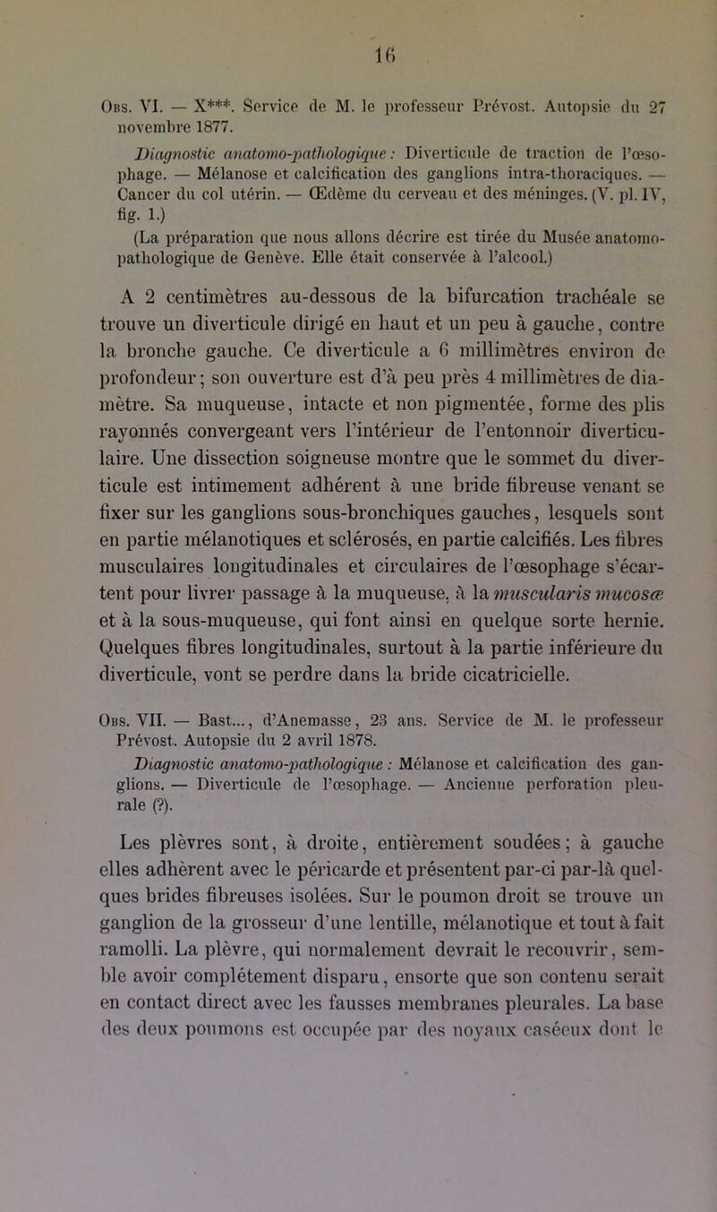 Obs. VI. — X***. Service de M. le professeur Prévost. Autopsie du 27 novembre 1877. Diagnostic anatomo-pathologique : Diverticule de traction de l’œso- phage. — Mélanose et calcification des ganglions intra-tlioraciques. — Cancer du col utérin. — Œdème du cerveau et des méninges. (V. pl. IV, fig. 1.) (La préparation que nous allons décrire est tirée du Musée anatomo- pathologique de Genève. Elle était conservée à l’alcool.) A 2 centimètres au-dessous de la bifurcation trachéale se trouve un diverticule dirigé en haut et un peu à gauche, contre la bronche gauche. Ce diverticule a 6 millimètres environ de profondeur; son ouverture est d’à peu près 4 millimètres de dia- mètre. Sa muqueuse, intacte et non pigmentée, forme des plis rayonnés convergeant vers l’intérieur de l’entonnoir diverticu- laire. Une dissection soigneuse montre que le sommet du diver- ticule est intimement adhérent à une bride fibreuse venant se fixer sur les ganglions sous-bronchiques gauches, lesquels sont en partie mélanotiques et sclérosés, en partie calcifiés. Les fibres musculaires longitudinales et circulaires de l’œsophage s’écar- tent pour livrer passage à la muqueuse, à la muscularis mucosœ et à la sous-muqueuse, qui font ainsi en quelque sorte hernie. Quelques fibres longitudinales, surtout à la partie inférieure du diverticule, vont se perdre dans la bride cicatricielle. Obs. VII. — Bast..., d’Anemasse, 23 ans. Service de M. le professeur Prévost. Autopsie du 2 avril 1878. Diagnostic anatomo-pathologique : Mélanose et calcification des gan- glions. — Diverticule de l’œsophage. — Ancienne perforation pleu- rale (?). Les plèvres sont, à droite, entièrement soudées; à gauche elles adhèrent avec le péricarde et présentent par-ci par-là quel- ques brides fibreuses isolées. Sur le poumon droit se trouve un ganglion de la grosseur d’une lentille, mélanotique et tout à fait ramolli. La plèvre, qui normalement devrait le recouvrir, sem- ble avoir complètement disparu, ensorte que son contenu serait en contact direct avec les fausses membranes pleurales. La base des deux poumons est occupée par des noyaux caséeux dont le