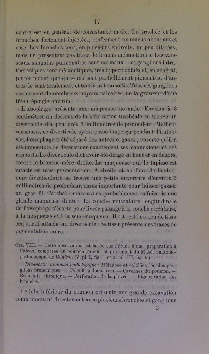 centre est en général de consistance molle. La trachée et les bronches, fortement injectées, renferment un mucus abondant et rose. Les bronches sont, en plusieurs endroits, un peu dilatées, mais ne présentent pas trace de lésions mélanotiques. Les vais- seaux sanguins pulmonaires sont normaux. Les ganglions intra- thoraciques sont mélanotiques, très hypertrophiés et, en général, plutôt mous; quelques-uns sont partiellement pigmentés, d’au- tres le sont totalement et tout à fait ramollis. Tous ces ganglions renferment de nombreux noyaux calcaires, de la grosseur d’une tête d’épingle environ. L’œsophage présente une muqueuse normale. Environ à 3 centimètres au-dessous de la bifurcation trachéale se trouve un diverticule d’à peu près 7 millimètres de profondeur. Malheu- reusement ce diverticule ayant passé inaperçu pendant l’autop- sie, l’œsophage a été séparé des autres organes, ensorte qu’il a été impossible de déterminer exactement ses connexions et ses rapports. Le diverticule doit avoir été dirigé en haut et en dehors, contre la bronche-mère droite. La muqueuse qui le tapisse est intacte et sans pigmentation. A droite et au fond de l’enton- noir diverticulaire se trouve une petite ouverture d’environ 3 millimètres de profondeur, assez importante pour laisser passer un gros fil d’archal ; nous avons probablement affaire à une glande muqueuse dilatée. La couche musculaire longitudinale de l’œsophage s’écarte pour livrer passage à la couche circulaire, à la muqueuse et à la sous-muqueuse. Il est resté un peu de tissu conjonctif attaché au diverticule; ce tissu présente des traces de pigmentation noire. Obs. A III. — Cette observation est basée sur i’étucle d’une préparation à l’alcool composée du poumon gauche et provenant du Musée anatomo- pathologique de Genève. (V. pl. I, fig. 1 et 2; pl. III, fig. 5.) Diagnostic anatomo-pathologique : Mélanose et calcification des gan- glions bronchiques. — Calculs pulmonaires. — Cavernes du poumon. — Bronchite chronique. — Perforation de la plèvre. — Pigmentation des bronches. Le lobe inférieur du poumon présente une grande excavation communiquant directement avec plusieurs bronches et ganglions 2