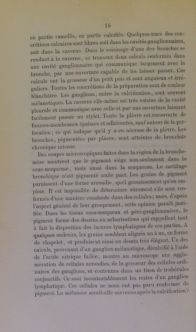 en partie ramollis, en partie calcifiés. Quelques-unes des con- crétions calcaires sont libres soit dans les cavités ganglionnaires, soit dans la caverne. Dans le voisinage d’une des bronches se rendant à la caverne, se trouvent deux calculs renfermés dans une cavité ganglionnaire qui communique largement avec la bronche par une ouverture capable de les laisser passer. Ces calculs ont la grosseur d’un petit pois et sont anguleux et irré- guliers. Toutes les concrétions de la préparation sont de couleur blanchâtre. Les ganglions, outre la calcification, sont souvent mélanotiques. La caverne elle-même est très voisine de la cavité pleurale et communique avec celle-ci par une ouverture laissant facilement passer un stylet. Toute la plèvre est recouverte de fausses-membranes épaisses et adhérentes, sauf autour de la per- foration ; ce qui indique qu’il y a eu nécrose de la plèvre. Les bronches, pigmentées par places, sont atteintes de bronchite chronique intense. Des coupes microscopiques faites dans la région de la bronche- mère montrent que le pigment siège non-seulement dans la sous-muqueuse, mais aussi dans la muqueuse. Le cartilage bronchique n’est pigmenté nulle part. Les grains de pigment paraissent d’une forme arrondie, quel grossissement qu’on em- ploie. Il est impossible de déterminer sûrement s’ils sont ren- fermés d’une manière constante dans des cellules; mais, cl après l'aspect général de leur groupement, cette opinion paraît justi- fiée. Dans les tissus sous-muqueux et péri-ganglionnaires, le pigment forme des dessins.en arborisations qui rappellent tout à fait la disposition des lacunes lymphatiques de ces parties. A quelques endroits, les grains semblent alignés un à un, en forme de chapelet, et produisent ainsi un dessin très élégant. I n des calculs, provenant d’un ganglion mélanotique, décalcifié à 1 aide de l’acide nitrique faible, montre au microscope une agglo- mération de cellules arrondies, de la grosseur des cellules ordi- naires des ganglions, et contenues dans un tissu de trabécules conjonctifs. Ce sont incontestablement les restes d’un ganglion lymphatique. Ces cellules ne nous ont pas paru renfermer de pigment. La mélanose serait-elle survenue, après la calcification i