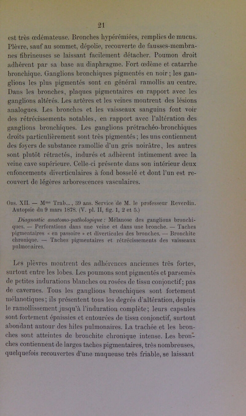 est très œdémateuse. Bronches hypérémiées, remplies de mucus. Plèvre, sauf au sommet, dépolie, recouverte de fausses-membra- nes fibrineuses se laissant facilement détacher. Poumon droit adhérent par sa base au diaphragme. Fort œdème et catarrhe bronchique. Ganglions bronchiques pigmentés en noir ; les gan- glions les plus pigmentés sont en général ramollis au centre. Dans les bronches, plaques pigmentaires en rapport avec les ganglions altérés. Les artères et les veines montrent des lésions analogues. Les bronches et les vaisseaux sanguins font voir des rétrécissements notables, en rapport avec l’altération des ganglions bronchiques. Les ganglions prétrachéo-bronchiques droits particulièrement sont très pigmentés; les uns contiennent des foyers de substance ramollie d’un gris noirâtre, les autres sont plutôt rétractés, indurés et adhèrent intimement avec la veine cave supérieure. Celle-ci présente dans son intérieur deux enfoncements diverticulaires à fond bosselé et dont l’un est re- couvert de légères arborescences vasculaires. Ocs. XII. — Mme Trab..., 89 ans. Service de M. le professeur Reverdin. Autopsie du 9 mars 1878. (V. pl. II, tig. 1, 2 et 5.) Diagnostic anatomo-pathologique : Mélanose des ganglions bronchi- ques. — Perforations dans une veine et dans une bronche. — Taches pigmentaires « en passoire » et diverticules des bronches. — Bronchite chronique. — Taches pigmentaires et rétrécissements des vaisseaux pulmonaires. Los plèvres montrent des adhérences anciennes très fortes, surtout entre les lobes. Les poumons sont pigmentés et parsemés de petites indurations blanches ou rosées de tissu conjonctif; pas de cavernes. Tous les ganglions bronchiques sont fortement mélanotiques; ils présentent tous les degrés d'altération, depuis le ramollissement jusqu’à l’induration complète; leurs capsules sont fortement épaissies et entourées de tissu conjonctif, surtout abondant autour des hiles pulmonaires. La trachée et les bron- ches sont atteintes de bronchite chronique intense. Les bron- ches contiennent de larges taches pigmentaires, très nombreuses, quelquefois recouvertes d’une muqueuse très friable, se laissant