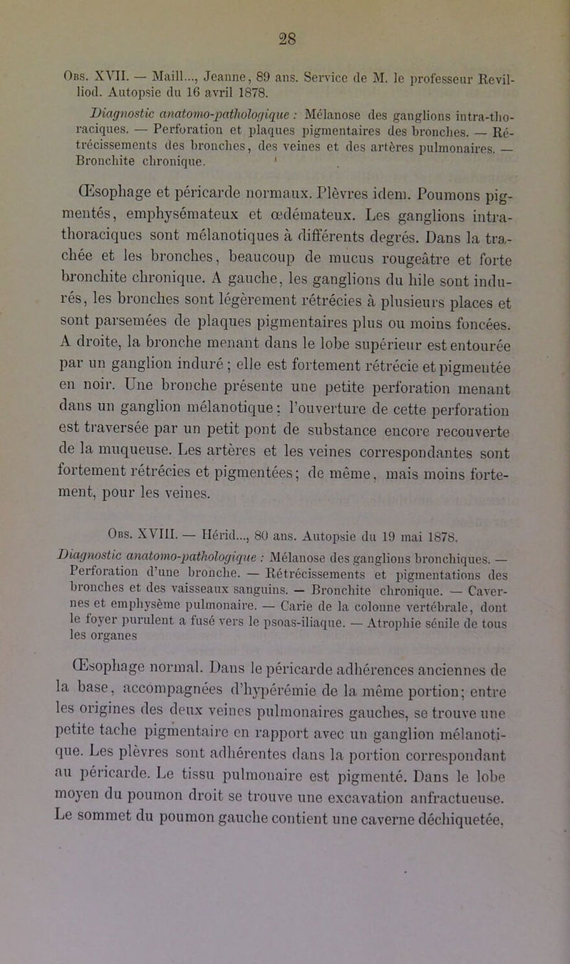 Obs. XVII. — Maill..., Jeanne, 89 ans. Service de M. le professeur Revil- liod. Autopsie du 16 avril 1878. Diagnostic anatomo-pathologique : Mélanose des ganglions intra-tho- raciques. — Perforation et plaques pigmentaires des bronches. — Ré- trécissements des bronches, des veines et des artères pulmonaires. — Bronchite chronique. Œsophage et péricarde normaux. Plèvres idem. Poumons pig- mentés, emphysémateux et œdémateux. Les ganglions intra- thoraciques sont raélanotiques à différents degrés. Dans la tra- chée et les bronches, beaucoup de mucus rougeâtre et forte bronchite chronique. A gauche, les ganglions du hile sont indu- rés, les bronches sont légèrement rétrécies à plusieurs places et sont parsemées de plaques pigmentaires plus ou moins foncées. A droite, la bronche menant dans le lobe supérieur est entourée par un ganglion induré ; elle est fortement rétrécie et pigmentée en noir. Une bronche présente une petite perforation menant dans un ganglion mélanotique : l’ouverture de cette perforation est traversée par un petit pont de substance encore recouverte de la muqueuse. Les artères et les veines correspondantes sont fortement rétrécies et pigmentées; de même, mais moins forte- ment, pour les veines. Obs. XVIII. — Hérid..., 80 ans. Autopsie du 19 mai 1878. Diagnostic anatomo-pathologique : Mélanose des ganglions bronchiques. — Perforation d’une bronche. — Rétrécissements et pigmentations des bronches et des vaisseaux sanguins. — Bronchite chronique. — Caver- nes et emphysème pulmonaire. — Carie de la colonne vertébrale, dont le foyer purulent a fusé vers le psoas-iliaque. — Atrophie sénile de fous les organes Œsophage normal. Dans le péricarde adhérences anciennes de la base, accompagnées d’hypérémie de la même portion; entre les origines des deux veines pulmonaires gauches, se trouve une petite tache pigmentaire en rapport avec un ganglion mélanoti- que. Les plèvres sont adhérentes dans la portion correspondant au péricarde. Le tissu pulmonaire est pigmenté. Dans le lobe moyen du poumon droit se trouve une excavation anfractueuse. Le sommet du poumon gauche contient une caverne déchiquetée,