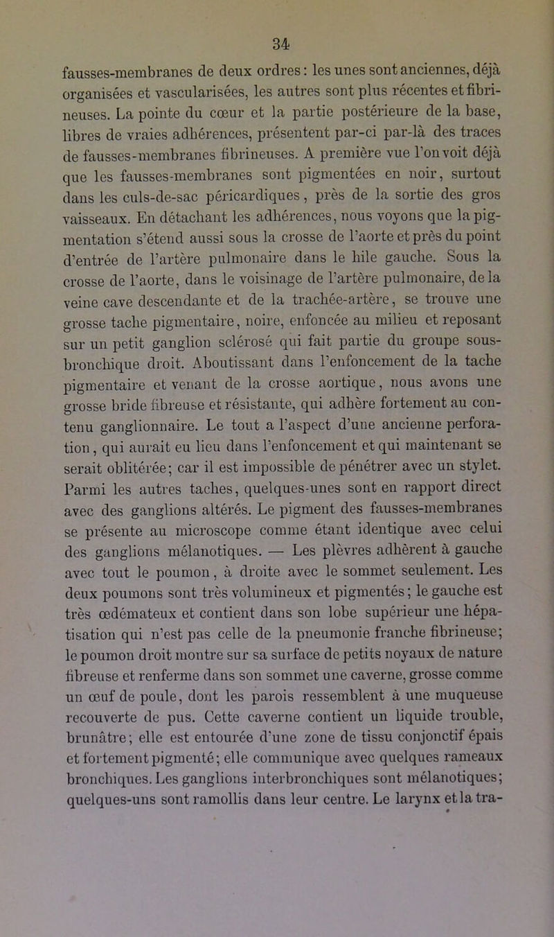 fausses-raembranes de deux ordres : les unes sont anciennes, déjà organisées et vascularisées, les autres sont plus récentes et fibri- neuses. La pointe du cœur et la partie postérieure de la base, libres de vraies adhérences, présentent par-ci par-là des traces de fausses-raembranes fibrineuses. A première vue l’on voit déjà que les fausses-raembranes sont pigmentées en noir, surtout dans les culs-de-sac péricardiques, près de la sortie des gros vaisseaux. En détachant les adhérences, nous voyons que la pig- mentation s’étend aussi sous la crosse de l’aorte et près du point d’entrée de l’artère pulmonaire dans le hile gauche. Sous la crosse de l’aorte, dans le voisinage de l’artère pulmonaire, delà veine cave descendante et de la trachée-artère, se trouve une grosse tache pigmentaire, noire, enfoncée au milieu et reposant sur un petit ganglion sclérosé qui fait partie du groupe sous- bronchique droit. Aboutissant dans l’enfoncement de la tache pigmentaire et venant de la crosse aortique, nous avons une grosse bride fibreuse et résistante, qui adhère fortement au con- tenu ganglionnaire. Le tout a l’aspect d’une ancienne perfora- tion , qui aurait eu lieu dans l’enfoncement et qui maintenant se serait oblitérée; car il est impossible de pénétrer avec un stylet. Parmi les autres taches, quelques-unes sont en rapport direct avec des ganglions altérés. Le pigment des fausses-raembranes se présente au microscope comme étant identique avec celui des ganglions mélanotiques. — Les plèvres adhèrent à gauche avec tout le poumon, à droite avec le sommet seulement. Les deux poumons sont très volumineux et pigmentés ; le gauche est très œdémateux et contient dans son lobe supérieur une hépa- tisation qui n’est pas celle de la pneumonie franche fibrineuse; le poumon droit montre sur sa surface de petits noyaux de nature fibreuse et renferme dans son sommet une caverne, grosse comme un œuf de poule, dont les parois ressemblent à une muqueuse recouverte de pus. Cette caverne contient un liquide trouble, brunâtre ; elle est entourée d’une zone de tissu conjonctif épais et fortement pigmenté; elle communique avec quelques rameaux bronchiques. Les ganglions interbronchiques sont mélanotiques; quelques-uns sont ramollis dans leur centre. Le larynx etlatra-