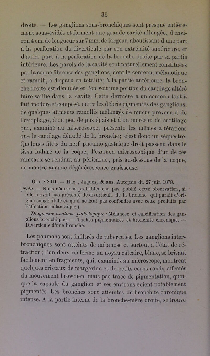 droite. — Les ganglions sous-bronchiques sont presque entière- ment sous-évidés et forment une grande cavité allongée, d’envi- ron 4 cm. de longueur sur 7 mm. de largeur, aboutissant d’une part à la perforation du diverticule par son extrémité supérieure, et d’autre part à la perforation de la bronche droite par sa partie inférieure. Les parois de la cavité sont naturellement constituées par la coque fibreuse des ganglions, dont le contenu, mélanotique et ramolli, a disparu en totalité; à la partie antérieure, la bron- che droite est dénudée et l’on voit une portion du cartilage altéré faire saillie dans la cavité. Cette dernière a un contenu tout à fait inodore et composé, outre les débris pigmentés des ganglions, de quelques aliments ramollis mélangés de mucus provenant de l’œsophage, d’un peu de pus épais et d’un morceau de cartilage qui, examiné au miscroscope, présente les mêmes altérations que le cartilage dénudé de la bronche; c’est donc un séquestre. Quelques filets du nerf pneumo-gastrique droit passent dans le tissu induré de la coque; l’examen microscopique d’un de ces rameaux se rendant au péricarde, pris au-dessous de la coque, ne montre aucune dégénérescence graisseuse. Obs. XXJII. — Har.., Jaques, 26 ans. Autopsie du 27 juin 1878. (Nota. — Nous n’aurions probablement pas publié cette observation, si elle n’avait pas présenté de diverticule de la bronche qui paraît d’ori- gine congénitale et qu’il ne faut pas confondre avec ceux produits par l’affection mélanotique.) Diagnostic anatomo-pathologique : Mélanose et calcification des gan- glions bronchiques. — Taches pigmentaires et bronchite chronique. — Diverticule d’une bronche. Les poumons sont infiltrés de tubercules. Les ganglions inter- bronchiques sont atteints de mélanose et surtout à l'état de ré- traction ; l’un deux renferme un noyau calcaire, blanc, se brisant facilement en fragments, qui, examinés au microscope, montrent quelques cristaux de margarine et de petits corps ronds, affectés du mouvement brownien, mais pas trace de pigmentation, quoi- que la capsule du ganglion et ses environs soient notablement pigmentés. Les bronches sont atteintes de bronchite chronique intense. A la partie interne de la bronche-mère droite, se trouve