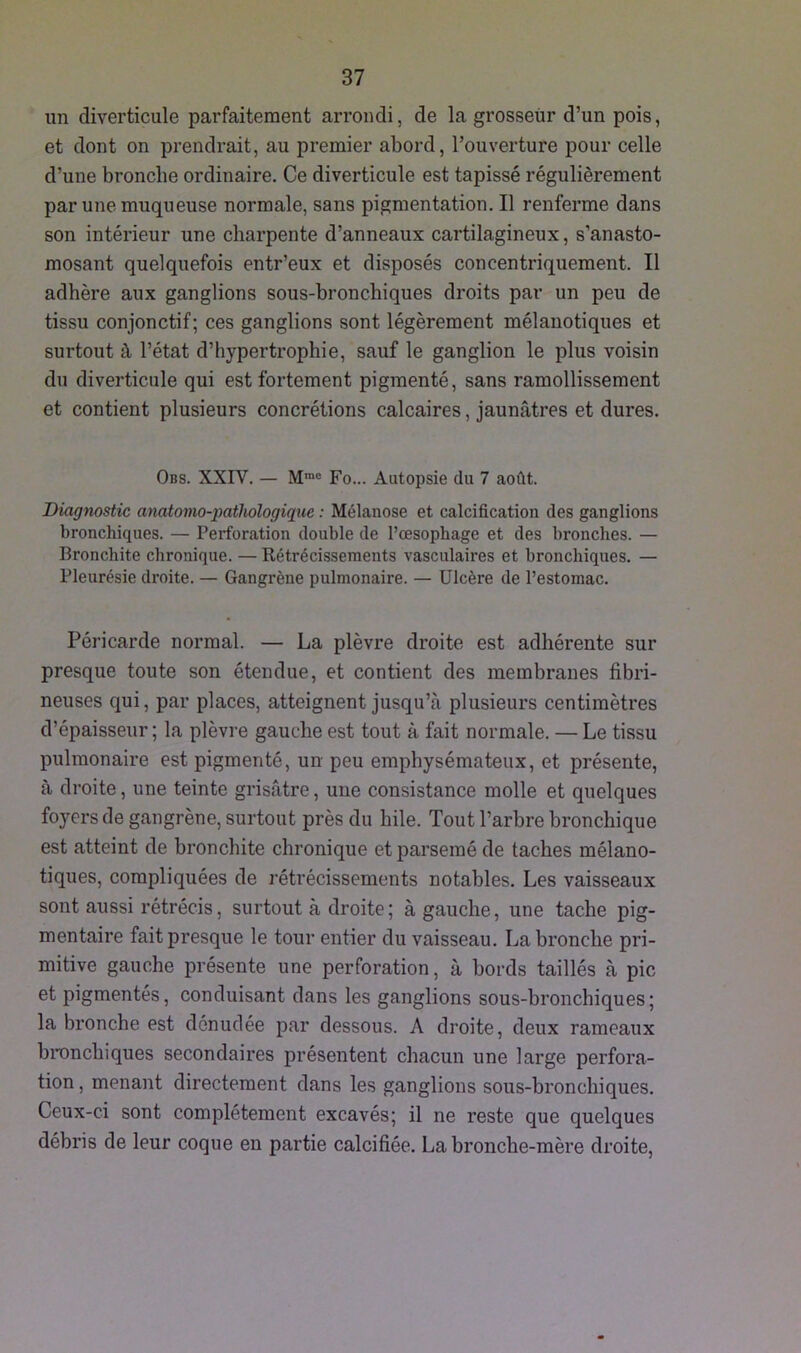 un diverticule parfaitement arrondi, de la grosseur d’un pois, et dont on prendrait, au premier abord, l’ouverture pour celle d’une bronche ordinaire. Ce diverticule est tapissé régulièrement par une muqueuse normale, sans pigmentation. Il renferme dans son intérieur une charpente d’anneaux cartilagineux, s’anasto- mosant quelquefois entr’eux et disposés concentriquement. Il adhère aux ganglions sous-bronchiques droits par un peu de tissu conjonctif; ces ganglions sont légèrement mélanotiques et surtout à l’état d’hypertrophie, sauf le ganglion le plus voisin du diverticule qui est fortement pigmenté, sans ramollissement et contient plusieurs concrétions calcaires, jaunâtres et dures. Obs. XXIV. — Mme Fo... Autopsie du 7 août. Diagnostic anatomo-pathologique : Mélanose et calcification des ganglions bronchiques. — Perforation double de l’œsophage et des bronches. — Bronchite chronique. — Rétrécissements vasculaires et bronchiques. — Pleurésie droite. — Gangrène pulmonaire. — Ulcère de l’estomac. Péricarde normal. — La plèvre droite est adhérente sur presque toute son étendue, et contient des membranes fibri- neuses qui, par places, atteignent jusqu’à plusieurs centimètres d’épaisseur; la plèvre gauche est tout à fait normale. — Le tissu pulmonaire est pigmenté, un peu emphysémateux, et présente, à droite, une teinte grisâtre, une consistance molle et quelques foyers de gangrène, surtout près du bile. Tout l’arbre bronchique est atteint de bronchite chronique et parsemé de taches mélano- tiques, compliquées de rétrécissements notables. Les vaisseaux sont aussi rétrécis, surtout à droite; à gauche, une tache pig- mentaire fait presque le tour entier du vaisseau. La bronche pri- mitive gauche présente une perforation, à bords taillés à pic et pigmentés, conduisant dans les ganglions sous-bronchiques; la bronche est dénudée par dessous. A droite, deux rameaux bronchiques secondaires présentent chacun une large perfora- tion , menant directement dans les ganglions sous-bronchiques. Ceux-ci sont complètement excavés; il ne reste que quelques débris de leur coque en partie calcifiée. La bronche-mère droite,