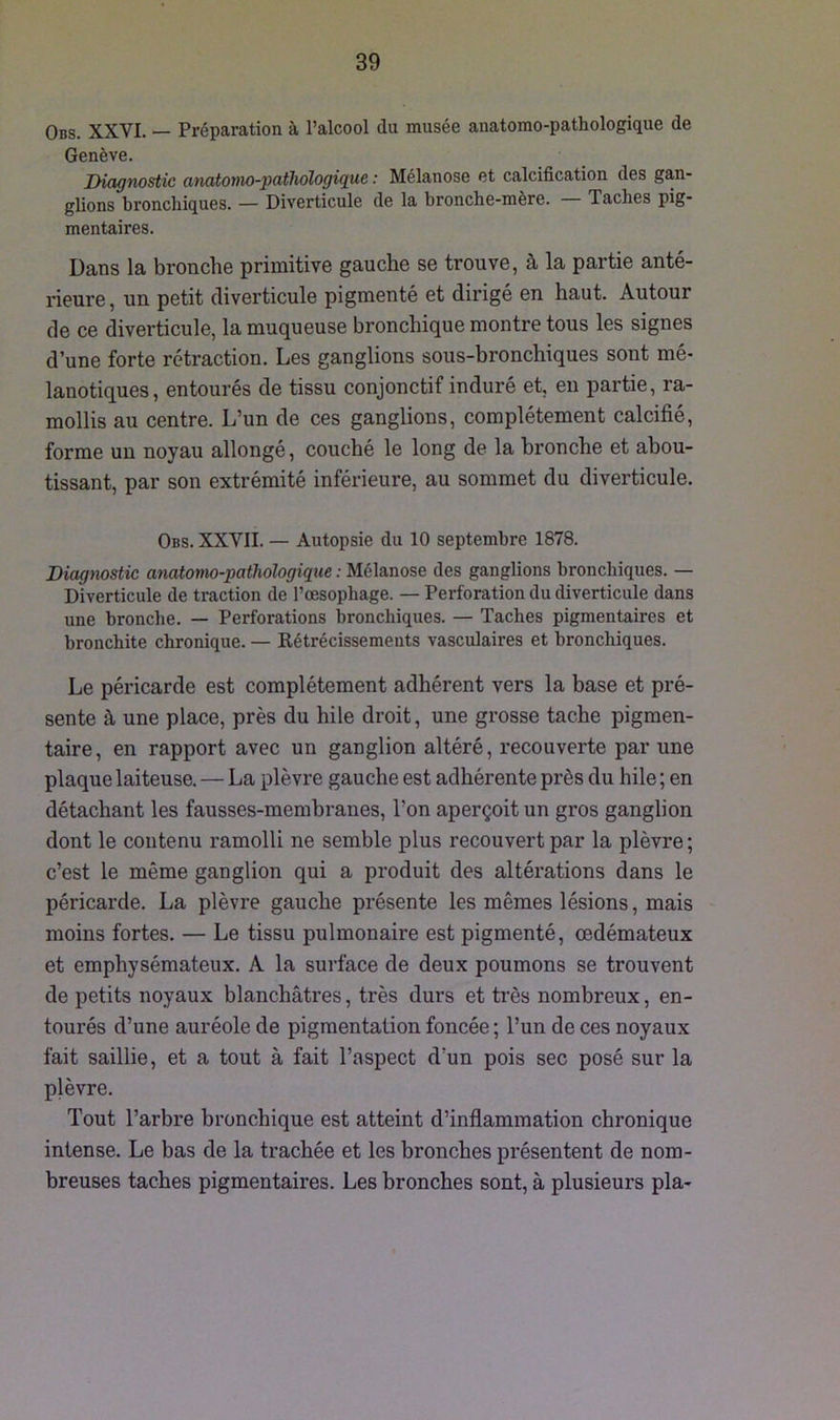 Obs. XXVI. — Préparation à l’alcool du musée anatomo-pathologique de Genève. Diagnostic anatomo-pathologique : Mélanose et calcification des gan- glions bronchiques. — Diverticule de la bronche-mère. — Taches pig- mentaires. Dans la bronche primitive gauche se trouve, à la partie anté- rieure , un petit diverticule pigmenté et dirigé en haut. Autour de ce diverticule, la muqueuse bronchique montre tous les signes d’une forte rétraction. Les ganglions sous-bronchiques sont mé- lanotiques, entourés de tissu conjonctif induré et, en partie, ra- mollis au centre. L’un de ces ganglions, complètement calcifié, forme un noyau allongé, couché le long de la bronche et abou- tissant, par son extrémité inférieure, au sommet du diverticule. Obs. XXVII. — Autopsie du 10 septembre 1878. Diagnostic anatomo-pathologique : Mélanose des ganglions bronchiques. — Diverticule de traction de l’oesophage. — Perforation du diverticule dans une bronche. — Perforations bronchiques. — Taches pigmentaires et bronchite chronique. — Rétrécissements vasculaires et bronchiques. Le péricarde est complètement adhérent vers la base et pré- sente à une place, près du hile droit, une grosse tache pigmen- taire, en rapport avec un ganglion altéré, recouverte par une plaque laiteuse. — La plèvre gauche est adhérente près du hile ; en détachant les fausses-membranes, l’on aperçoit un gros ganglion dont le contenu ramolli ne semble plus recouvert par la plèvre ; c’est le même ganglion qui a produit des altérations dans le péricarde. La plèvre gauche présente les mêmes lésions, mais moins fortes. — Le tissu pulmonaire est pigmenté, œdémateux et emphysémateux. A la surface de deux poumons se trouvent de petits noyaux blanchâtres, très durs et très nombreux, en- tourés d’une auréole de pigmentation foncée ; l’un de ces noyaux fait saillie, et a tout à fait l’aspect d’un pois sec posé sur la plèvre. Tout l’arbre bronchique est atteint d’inflammation chronique intense. Le bas de la trachée et les bronches présentent de nom- breuses taches pigmentaires. Les bronches sont, à plusieurs pla-