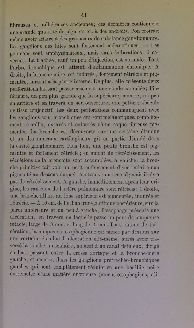 fibreuses et adhérences anciennes; ces dernières contiennent une grande quantité de pigment et, à des endroits, l’on croirait même avoir affaire à des grumeaux de substance ganglionnaire. Les ganglions des biles sont fortement mélanotiques. — Les poumons sont emphysémateux, mais sans indurations ni ca- vernes. La trachée, sauf un peu d’injection, est normale. Tout l’arbre bronchique est atteint d’inflammation chronique. A droite, la bronche-mère est indurée, fortement rétrécie et pig- mentée, surtout à la partie interne. De plus, elle présente deux perforations laissant passer aisément une sonde cannelée ; l’in- férieure, un peu plus grande que la supérieure, montre, un peu en arrière et en travers de son ouverture, une petite trabécule de tissu conjonctif. Les deux perforations communiquent avec les ganglions sous-bronchiques qui sont mélanotiques, complète- ment ramollis, excavés et entourés d’une coque fibreuse pig- mentée. La bronche est découverte sur une certaine étendue et un des anneaux cartilagineux gît en partie dénudé dans la cavité ganglionnaire. Plus loin, une petite bronche est pig- mentée et fortement rétrécie; en amont du rétrécissement, les sécrétions de la bronchite sont accumulées. A gauche, la bron- che primitive fait voir un petit enfoncement diverticulaire non pigmenté au dessous duquel s’en trouve un second; mais il n’y a pas de rétrécissement. A gauche, immédiatement après leur ori- gine, les rameaux de l’artère pulmonaire sont rétrécis; à droite, une branche allant au lobe supérieur est pigmentée, indurée et rétrécie. — A 10 cm. de l’échancrure glottique postérieure, sur la paroi antérieure et un peu à gauche, l’œsophage présente une ulcération, en travers de laquelle passe un pont de muqueuse intacte, large de 3 mm. et long de 4 mm. Tout autour de l’ul- cération, la muqueuse œsophagienne est minée par dessous sur une certaine étendue. L’ulcération elle-même, après avoir tra- versé la couche musculaire, aboutit à un canal fistuleux, dirigé en bas, passant entre la crosse aortique et la bronche-mère gauche, et menant dans les ganglions prétrachéo-bronchiques gauches qui sont complètement réduits en une bouillie noire entremêlée d’une matière onctueuse (mucus œsophagiens, ali-