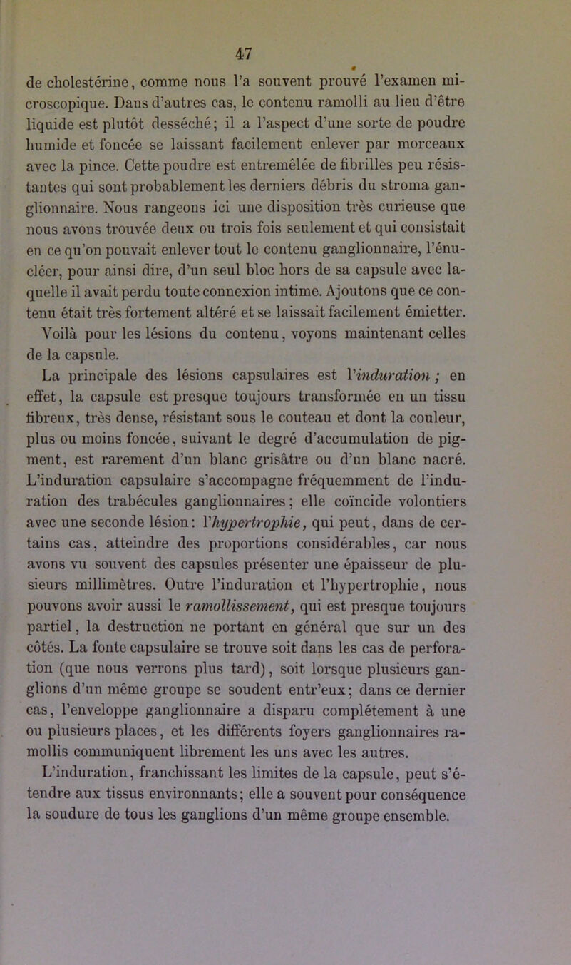 de cholestérine, comme nous l’a souvent prouvé l’examen mi- croscopique. Dans d’autres cas, le contenu ramolli au lieu d’être liquide est plutôt desséché ; il a l’aspect d’une sorte de poudre humide et foncée se laissant facilement enlever par morceaux avec la pince. Cette poudre est entremêlée de fibrilles peu résis- tantes qui sont probablement les derniers débris du stroma gan- glionnaire. Nous rangeons ici une disposition très curieuse que nous avons trouvée deux ou trois fois seulement et qui consistait en ce qu’on pouvait enlever tout le contenu ganglionnaire, l’énu- cléer, pour ainsi dire, d’un seul bloc hors de sa capsule avec la- quelle il avait perdu toute connexion intime. Ajoutons que ce con- tenu était très fortement altéré et se laissait facilement émietter. Voilà pour les lésions du contenu, voyons maintenant celles de la capsule. La principale des lésions capsulaires est l'induration ; en effet, la capsule est presque toujours transformée en un tissu fibreux, très dense, résistant sous le couteau et dont la couleur, plus ou moins foncée, suivant le degré d’accumulation dê pig- ment, est rarement d’un blanc grisâtre ou d’un blanc nacré. L’induration capsulaire s’accompagne fréquemment de l’indu- ration des trabécules ganglionnaires ; elle coïncide volontiers avec une seconde lésion : l'hypertrophie, qui peut, dans de cer- tains cas, atteindre des proportions considérables, car nous avons vu souvent des capsules présenter une épaisseur de plu- sieurs millimètres. Outre l’induration et l’hypertrophie, nous pouvons avoir aussi le ramollissement, qui est presque toujours partiel, la destruction ne portant en général que sur un des côtés. La fonte capsulaire se trouve soit dans les cas de perfora- tion (que nous verrons plus tard), soit lorsque plusieurs gan- glions d’un même groupe se soudent entr’eux; dans ce dernier cas, l’enveloppe ganglionnaire a disparu complètement à une ou plusieurs places, et les différents foyers ganglionnaires ra- mollis communiquent librement les uns avec les autres. L’induration, franchissant les limites de la capsule, peut s’é- tendre aux tissus environnants; elle a souvent pour conséquence la soudure de tous les ganglions d’un même groupe ensemble.