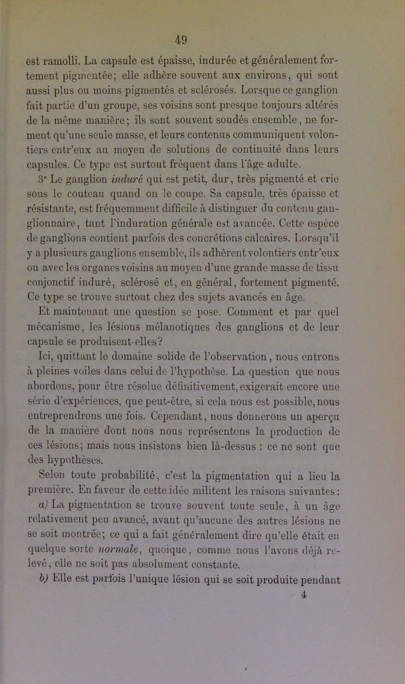 est ramolli. La capsule est épaisse, indurée et généralement for- tement pigmentée; elle adhère souvent aux environs, qui sont aussi plus ou moins pigmentés et sclérosés. Lorsque ce ganglion fait partie d’un groupe, ses voisins sont presque toujours altérés de la même manière; ils sont souvent soudés ensemble, ne for- ment qu’une seule masse, et leurs contenus communiquent volon- tiers entr’eux au moyen de solutions de continuité dans leurs capsules. Ce type est surtout fréquent dans l'âge adulte. 3° Le ganglion induré qui est petit, dur, très pigmenté et crie sous le couteau quand on le coupe. Sa capsule, très épaisse et résistante, est fréquemment difficile à distinguer du contenu gan- glionnaire, tant l'induration générale est avancée. Cette espèce de ganglions contient parfois des concrétions calcaires. Lorsqu’il y a plusieurs ganglions ensemble, ils adhèrent volontiers entr’eux ou avec les organes voisins au moyen d’une grande masse de tissu conjonctif induré, sclérosé et, en général, fortement pigmenté. Ce type se trouve surtout chez des sujets avancés en âge. Et maintenant une question se pose. Comment et par quel mécanisme, les lésions mélanotiques des ganglions et de leur capsule se produisent-elles? Ici, quittant le domaine solide de l’observation, nous entrons à pleines voiles dans celui de l’hypothèse. La question que nous abordons, pour être résolue définitivement, exigerait encore une série d’expériences, que peut-être, si cela nous est possible, nous entreprendrons une fois. Cependant, nous donnerons un aperçu de la manière dont nous nous représentons la production de ces lésions; mais nous insistons bien là-dessus : ce ne sont que des hypothèses. Selon toute probabilité, c’est la pigmentation qui a lieu la première. En faveur de cette idée militent les raisons suivantes : a) La pigmentation se trouve souvent toute seule, à un âge relativement peu avancé, avant qu’aucune des autres lésions ne se soit montrée; ce qui a fait généralement dire qu’elle était en quelque sorte normale, quoique, comme nous l’avons déjà re- levé, elle ne soit pas absolument constante. b) Elle est parfois l’unique lésion qui se soit produite pendant 4