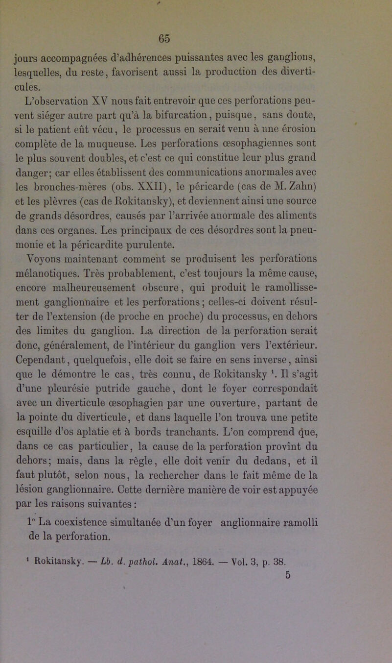 jours accompagnées d’adhérences puissantes avec les ganglions, lesquelles, du reste, favorisent aussi la production des diverti- cules. L’observation XV nous fait entrevoir que ces perforations peu- vent siéger autre part qu’à la bifurcation, puisque, sans doute, si le patient eût vécu, le processus en serait venu à une érosion complète de la muqueuse. Les perforations œsophagiennes sont le plus souvent doubles, et c’est ce qui constitue leur plus grand danger; car elles établissent des communications anormales avec les bronches-mères (obs. XXII), le péricarde (cas de M. Zahn) et les plèvres (cas de Rokitansky), et deviennent ainsi une source de grands désordres, causés par l’arrivée anormale des aliments dans ces organes. Les principaux de ces désordres sont la pneu- monie et la péricardite purulente. Voyons maintenant comment se produisent les perforations mélanotiques. Très probablement, c’est toujours la même cause, encore malheureusement obscure, qui produit le ramollisse- ment ganglionnaire et les perforations ; celles-ci doivent résul- ter de l’extension (de proche en proche) du processus, en dehors des limites du ganglion. La direction de la perforation serait donc, généralement, de l’intérieur du ganglion vers l’extérieur. Cependant, quelquefois, elle doit se faire en sens inverse, ainsi que le démontre le cas, très connu, de Rokitansky '. Il s’agit d’une pleurésie putride gauche, dont le foyer correspondait avec un diverticule œsophagien par une ouverture, partant de la pointe du diverticule, et dans laquelle l’on trouva une petite esquille d’os aplatie et à bords tranchants. L’on comprend que, dans ce cas particulier, la cause de la perforation provînt du dehors; mais, dans la règle, elle doit venir du dedans, et il faut plutôt, selon nous, la rechercher dans le fait même de la lésion ganglionnaire. Cette dernière manière de voir est appuyée par les raisons suivantes : 1° La coexistence simultanée d’un foyer anglionnaire ramolli de la perforation. * Rokitansky. — Lb. d. pathol. Anat,, 1864. — Vol. 3, p. 38. 5