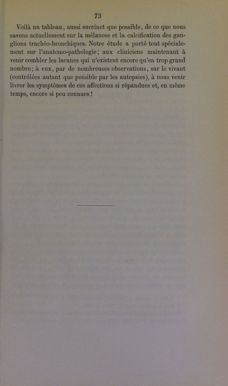 Voilà un tableau, aussi succinct que possible, de ce que nous savons actuellement sur la mélanose et la calcification des gan- glions trachéo-bronchiques. Notre étude a porté tout spéciale- ment sur l’anatomo-pathologie ; aux cliniciens maintenant à venir combler les lacunes qui n’existent encore qu’en trop grand nombre; à eux, par de nombreuses observations, sur le vivant (contrôlées autant que possible par les autopsies), à nous venir livrer les symptômes de ces affections si répandues et, en même temps, encore si peu connues !