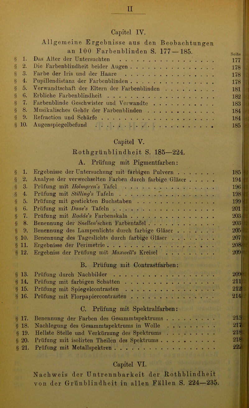 § 1. § 2. § 3. § 4. § 5. § 6- § 7. § 8. § 9. § 10. Capitel IV. Allgemeine Ergebnisse aus den Beobachtungen an 100 Farbenblinden S. 177—185. Das Alter der Untersuchten „ Die Farbenblindheit beider Augen Farbe der Iris und der Haare Pupillendistanz der Farbenblinden Verwandtschaft der Eltern der Farbenblinden Erbliche Farbenblindheit Farbenblinde Geschwister und Verwandte Musikalisches Gehör der Farbenblinden Refraction und Schärfe Augenspiegelbefund . . Suite 177 178 178 178 r 181 | 182 t 183 184 | 184 . 185 ! Capitel V. Rothgrünblindheit S. 185—224. A. Prüfung mit Pigmentfarben: § 1. Ergebnisse der Untersuchung mit farbigen Pulvern § 2. Analyse der verwechselten Farben durch farbige Gläser § 3. Prüfung mit Hölmgren's Tafel § 4. Prüfung mit Stilling's Tafeln § 5. Prüfung mit gestickten Buchstaben § 6. Prüfung mit Daae's Tafeln § 7. Prüfung mit Rciclde's f'arbenskala § 8. Benennung der Snellen-schen Farbentafel § 9. Benennung des Lampenlichts durch farbige Gläser § 10. Benennung des Tageslichts durch farbige Gläser §11. Ergebnisse der Perimetrie § 12. Ergebniss der Prüfung mit Maxwell’s Kreisel 185 194 196 198 199 201 I I 1 B. Prüfung mit Contrastfarben: § 13. Prüfung durch Nachbilder 209 p § 14. Prüfung mit farbigen Schatten 211JN § 15. Prüfung mit Spiegelcontrasten 21‘JH § 16. Prüfung mit Florpapiercontrasten 214 fa C. Prüfung mit Spektralfarben: § 17. Benennung der Farben des Gesammtspektrums . . § 18. Nachlegung des Gesammtspektrums in Wolle . . § 19. Hellste »Stelle und Verkürzung des Spektrums . . § 20. Prüfung mit isolirten Theilen des Spektrums . . . § 21. Prüfung mit Metallspektren Capitel VI. Nachweis der Untrennbarkeit der Rothblindheit von der Grünblindheit in allen Fällen S. 224—235.