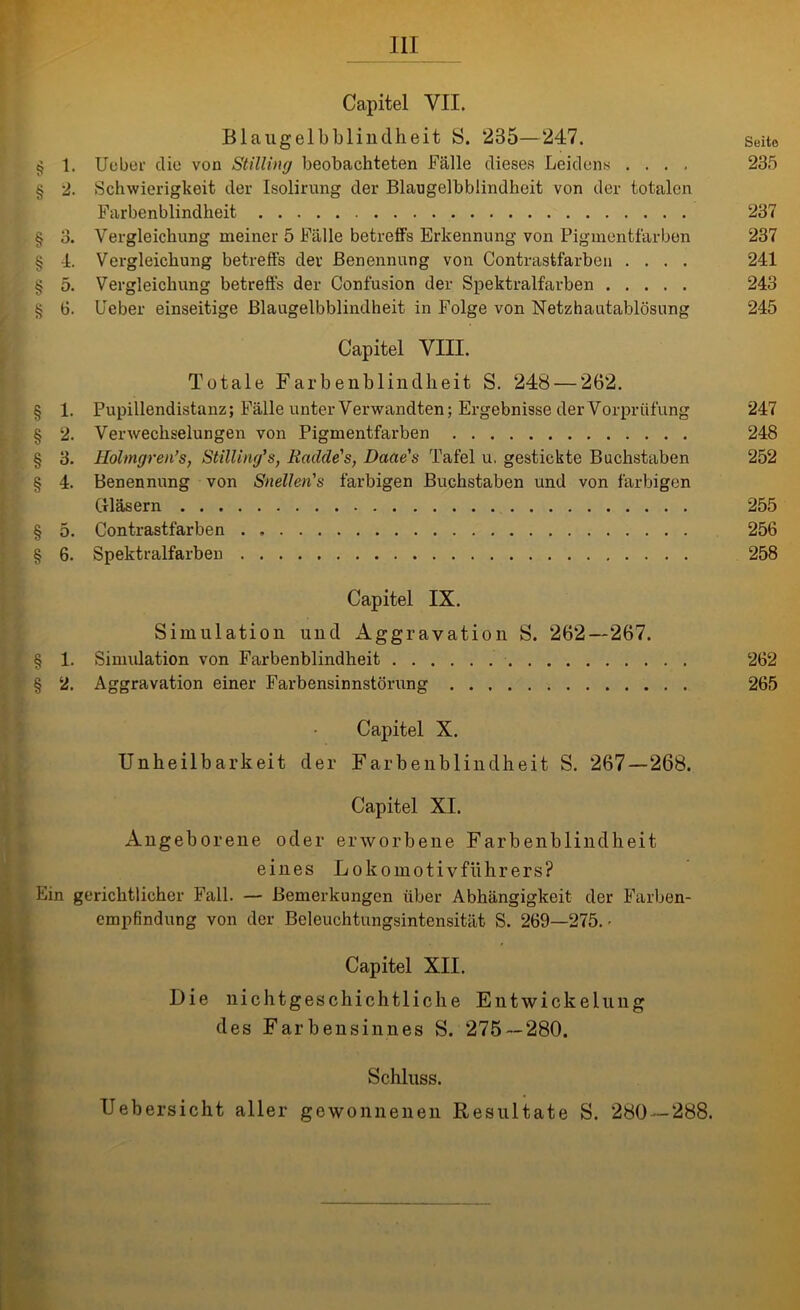 Capitel VII. Blaugelbblindheit 8. 285—247. Seite § 1. Ueber die von Stilling beobachteten Fälle dieses Leidens .... 235 § 2. Schwierigkeit der Isolirung der Blaugelbblindheit von der totalen Farbenblindheit 237 § 3. Vergleichung meiner 5 Fälle betreffs Erkennung von Pigmentfärben 237 § 4. Vergleichung betreffs dev Benennung von Contrastfarben .... 241 § 5. Vergleichung betreffs der Confusion der Spektralfarben 243 § 6. Feber einseitige Blaugelbblindheit in Folge von Netzhautablösung 245 Capitel VIII. Totale Farbenblindheit S. 248 — 262. § 1. Pupillendistanz; Fälle unter Verwandten; Ergebnisse der Vorprüfung 247 § 2. Verwechselungen von Pigmentfarben 248 § 3. Holmgren’s, Stilling’s, Rculde's, Daae's Tafel u. gestickte Buchstaben 252 § 4. Benennung von Snellen's farbigen Buchstaben und von farbigen Gläsern 255 § 5. Contrastfarben 256 § 6. Spektralfarben 258 Capitel IX. Simulation und Aggravation S. 262—267. § 1. Simulation von Farbenblindheit 262 § 2. Aggravation einer Farbensinnstörung 265 Capitel X. Unheilbarkeit der Farbenblindheit S. 267—268. Capitel XI. Angeborene oder erworbene Farbenblindheit eines Lokomotivführers? Ein gerichtlicher Fall. — Bemerkungen über Abhängigkeit der Farben- empfindung von der Beleuchtungsintensität S. 269—275. ■ Capitel XII. Die nichtgeschichtliche Entwickelung des Farbensinnes S. 275—280. Schluss. Uebersicht aller gewonnenen Resultate S. 280 — 288.