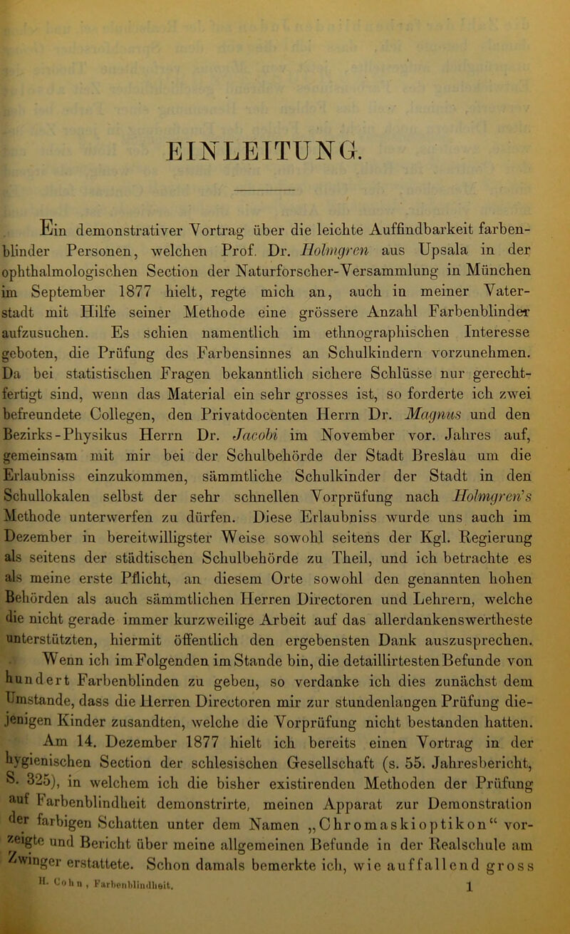 EINLEITUNG. Ein demonstrativer Vortrag über die leichte Auffindbarkeit farben- blinder Personen, welchen Prof. Dr. Hohngren aus Upsala in der ophthalmologischen Section der Naturforscher-Versammlung in München im September 1877 hielt, regte mich an, auch in meiner Vater- stadt mit Hilfe seiner Methode eine grössere Anzahl Farbenblinder aufzusuchen. Es schien namentlich im ethnographischen Interesse geboten, die Prüfung des Farbensinnes an Schulkindern vorzunehmen. Da bei statistischen Fragen bekanntlich sichere Schlüsse nur gerecht- fertigt sind, wenn das Material ein sehr grosses ist, so forderte ich zwei befreundete Collegen, den Privatdocenten Herrn Dr. Magnus und den Bezirks-Physikus Herrn Dr. Jacobi im November vor. Jahres auf, gemeinsam mit mir bei der Schulbehörde der Stadt Breslau um die Erlaubniss einzukommen, siimmtliche Schulkinder der Stadt in den Schullokalen selbst der sehr schnellen Vorprüfung nach Holmgren’s Methode unterwerfen zu dürfen. Diese Erlaubniss wurde uns auch im Dezember in bereitwilligster Weise sowohl seitens der Kgl. Regierung als seitens der städtischen Schulbehörde zu Theil, und ich betrachte es als meine erste Pflicht, an diesem Orte sowohl den genannten hohen Behörden als auch sämmtlichen Herren Directoren und Lehrern, welche die nicht gerade immer kurzweilige Arbeit auf das allerdankenswertheste unterstützten, hiermit öffentlich den ergebensten Dank auszusprechen. Wenn ich imFolgenden imStande bin, die detaillirtestenBefunde von hundert Farbenblinden zu geben, so verdanke ich dies zunächst dem Umstande, dass die Herren Directoren mir zur stundenlangen Prüfung die- jenigen Kinder zusandten, welche die Vorprüfung nicht bestanden hatten. Am 14. Dezember 1877 hielt ich bereits einen Vortrag in der hygienischen Section der schlesischen Gesellschaft (s. 55. Jahresbericht, S. 325), in welchem ich die bisher existirendeu Methoden der Prüfung auf Farbenblindheit demonstrirte, meinen Apparat zur Demonstration der farbigen Schatten unter dem Namen „Chromaskioptikon“ vor- ^eigte und Bericht über meine allgemeinen Befunde in der Realschule am winger erstattete. Schon damals bemerkte ich, wie auffallend gross