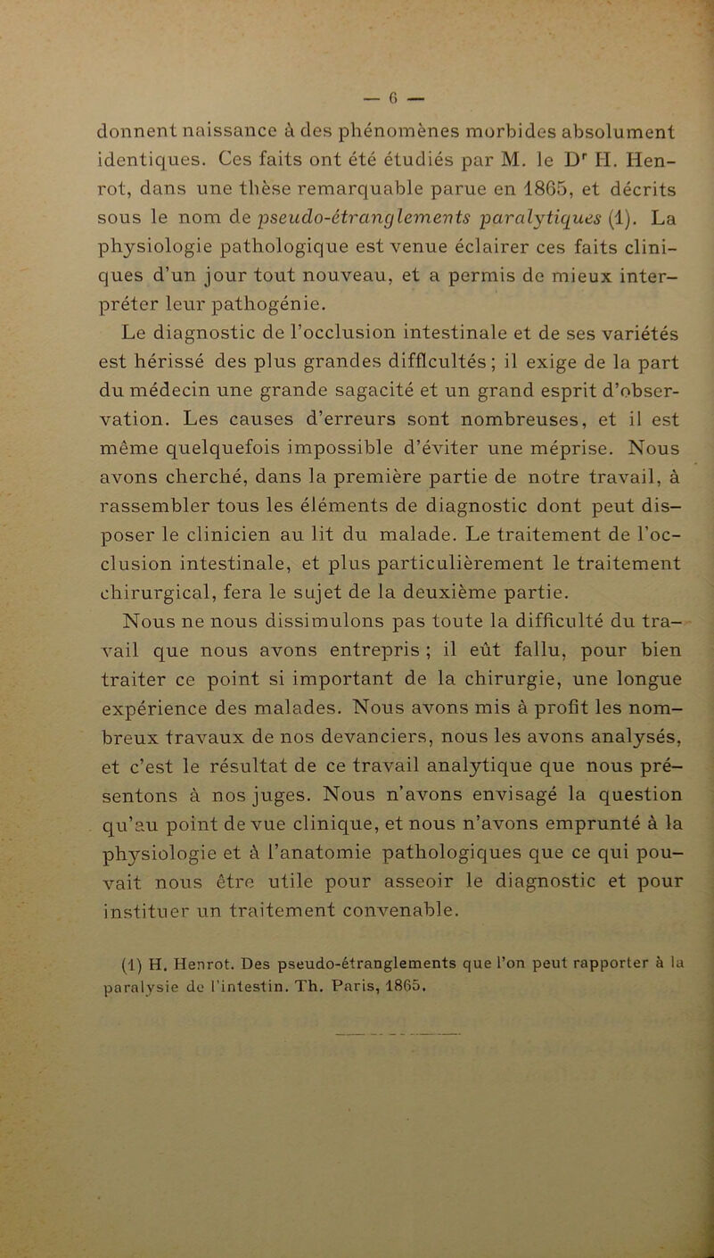 donnent naissance à des phénomènes morbides absolument identiques. Ces faits ont été étudiés par M. le Dr Ii. Hen- rot, dans une thèse remarquable parue en 1865, et décrits sous le nom de pseudo-étranglemevts paralytiques (1). La physiologie pathologique est venue éclairer ces faits clini- ques d’un jour tout nouveau, et a permis de mieux inter- préter leur pathogénie. Le diagnostic de l’occlusion intestinale et de ses variétés est hérissé des plus grandes difficultés; il exige de la part du médecin une grande sagacité et un grand esprit d’obser- vation. Les causes d’erreurs sont nombreuses, et il est même quelquefois impossible d’éviter une méprise. Nous avons cherché, dans la première partie de notre travail, à rassembler tous les éléments de diagnostic dont peut dis- poser le clinicien au lit du malade. Le traitement de l’oc- clusion intestinale, et plus particulièrement le traitement chirurgical, fera le sujet de la deuxième partie. Nous ne nous dissimulons pas toute la difficulté du tra- vail que nous avons entrepris ; il eût fallu, pour bien traiter ce point si important de la chirurgie, une longue expérience des malades. Nous avons mis à profit les nom- breux travaux de nos devanciers, nous les avons analysés, et c’est le résultat de ce travail analytique que nous pré- sentons à nos juges. Nous n’avons envisagé la question qu’au point de vue clinique, et nous n’avons emprunté à la physiologie et à l’anatomie pathologiques que ce qui pou- vait nous être utile pour asseoir le diagnostic et pour instituer un traitement convenable. (1) H. Henrot. Des pseudo-étranglements que l’on peut rapporter à la paralysie de l’intestin. Th. Paris, 1865.