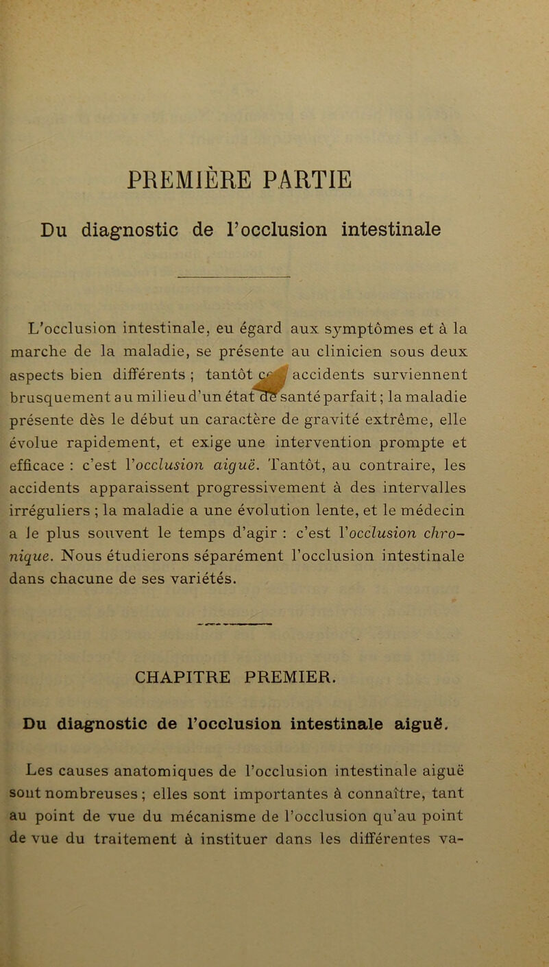 PREMIÈRE PARTIE Du diagnostic de F occlusion intestinale L’occlusion intestinale, eu égard aux symptômes et à la marche de la maladie, se présente au clinicien sous deux aspects bien différents ; tantôt / accidents surviennent brusquement a u milieu d’un état aesanté parfait ; la maladie présente dès le début un caractère de gravité extrême, elle évolue rapidement, et exige une intervention prompte et efficace : c’est Y occlusion aiguë. Tantôt, au contraire, les accidents apparaissent progressivement à des intervalles irréguliers ; la maladie a une évolution lente, et le médecin a Je plus souvent le temps d’agir : c’est Y occlusion chro- nique. Nous étudierons séparément l’occlusion intestinale dans chacune de ses variétés. CHAPITRE PREMIER. Du diagnostic de l’occlusion intestinale aiguë. Les causes anatomiques de l’occlusion intestinale aiguë sont nombreuses ; elles sont importantes à connaître, tant au point de vue du mécanisme de l’occlusion qu’au point de vue du traitement à instituer dans les différentes va-