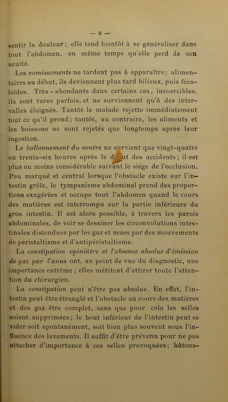 sentir la douleur ; elle tend bientôt à se généraliser dans tout l’abdomen, en même temps qu’elle perd de son acuité. Les vomissements ne tardent pas à apparaître; alimen- taires au début, ils deviennent plus tard bilieux, puis féca- loïdes. Très - abondants dans certains cas, incoercibles, ils sont rares parfois, et ne surviennent qu’à des inter- valles éloignés. Tantôt le malade rejette immédiatement tout ce qu’il prend ; tantôt, au contraire, les aliments et les boissons ne sont rejetés que longtemps après leur ingestion. Le ballonnement du ventre ne survient que vingt-quatre ou trente-six heures après le chBut des accidents; il est plus ou moins considérable suivant le siège de l’occlusion. Peu marqué et central lorsque l’obstacle existe sur l’in- testin grêle, le tympanisme abdominal prend des propor- tions exagérées et occupe tout l’abdomen quand le cours des matières est interrompu sur la partie inférieure du gros intestin. Il est alors possible, à travers les parois abdominales, de voir se dessiner les circonvolutions intes- tinales distendues par les gaz et mues par des mouvements de péristaltisme et d’antipéristaltisme. La constipation opiniâtre et l'absence absolue d'émission de gaz par l'anus ont, au point de vue du diagnostic, une importance extrême ; elles méritent d’attirer toute l’atten- tion du chirurgien. La constipation peut n’être pas absolue. En etfet, l’in- testin peut être étranglé et l’obstacle au cours des matières et des gaz être complet, sans que pour cela les selles soient supprimées; le bout inférieur de l’intestin peut se vider soit spontanément, soit bien plus souvent sous l’in- fluence des lavements. Il suffit d’être prévenu pour ne pas attacher d’importance à ces selles provoquées; hâtons-