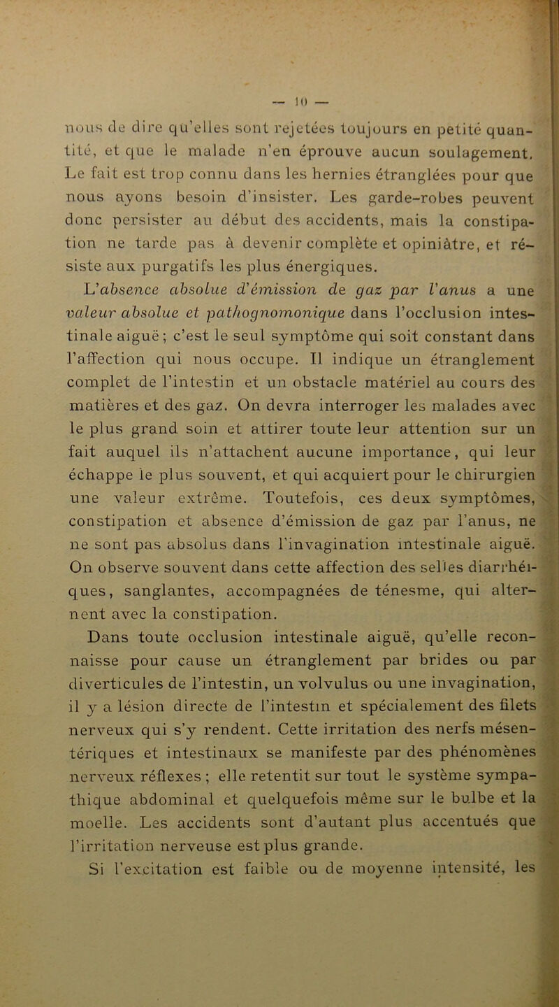 lu — nous do dire qu’elles sont rejetées toujours en petite quan- tité, et que le malade n’en éprouve aucun soulagement. Le fait est trop connu dans les hernies étranglées pour que nous ayons besoin d’insister. Les garde-robes peuvent donc persister au début des accidents, mais la constipa- tion ne tarde pas à devenir complète et opiniâtre, et ré- siste aux purgatifs les plus énergiques. L’absence absolue d'émission de gaz par l'anus a une valeur absolue et pathognomonique dans l’occlusion intes- tinale aiguë ; c’est le seul symptôme qui soit constant dans l’affection qui nous occupe. Il indique un étranglement complet de l’intestin et un obstacle matériel au cours des matières et des gaz. On devra interroger les malades avec le plus grand soin et attirer toute leur attention sur un fait auquel ils n’attachent aucune importance, qui leur échappe le plus souvent, et qui acquiert pour le chirurgien une valeur extrême. Toutefois, ces deux symptômes, constipation et absence d’émission de gaz par l’anus, ne ne sont pas absolus dans l’invagination intestinale aiguë. On observe souvent dans cette affection des selles diarrhéi- ques, sanglantes, accompagnées de ténesme, qui alter- nent avec la constipation. Dans toute occlusion intestinale aiguë, qu’elle recon- naisse pour cause un étranglement par brides ou par diverticules de l’intestin, un volvulus ou une invagination, il y a lésion directe de l’intestin et spécialement des filets nerveux qui s’y rendent. Cette irritation des nerfs mésen- tériques et intestinaux se manifeste par des phénomènes nerveux réflexes ; elle retentit sur tout le système sympa- thique abdominal et quelquefois même sur le bulbe et la moelle. Les accidents sont d’autant plus accentués que l’irritation nerveuse est plus grande. Si l’excitation est faible ou de moyenne intensité, les