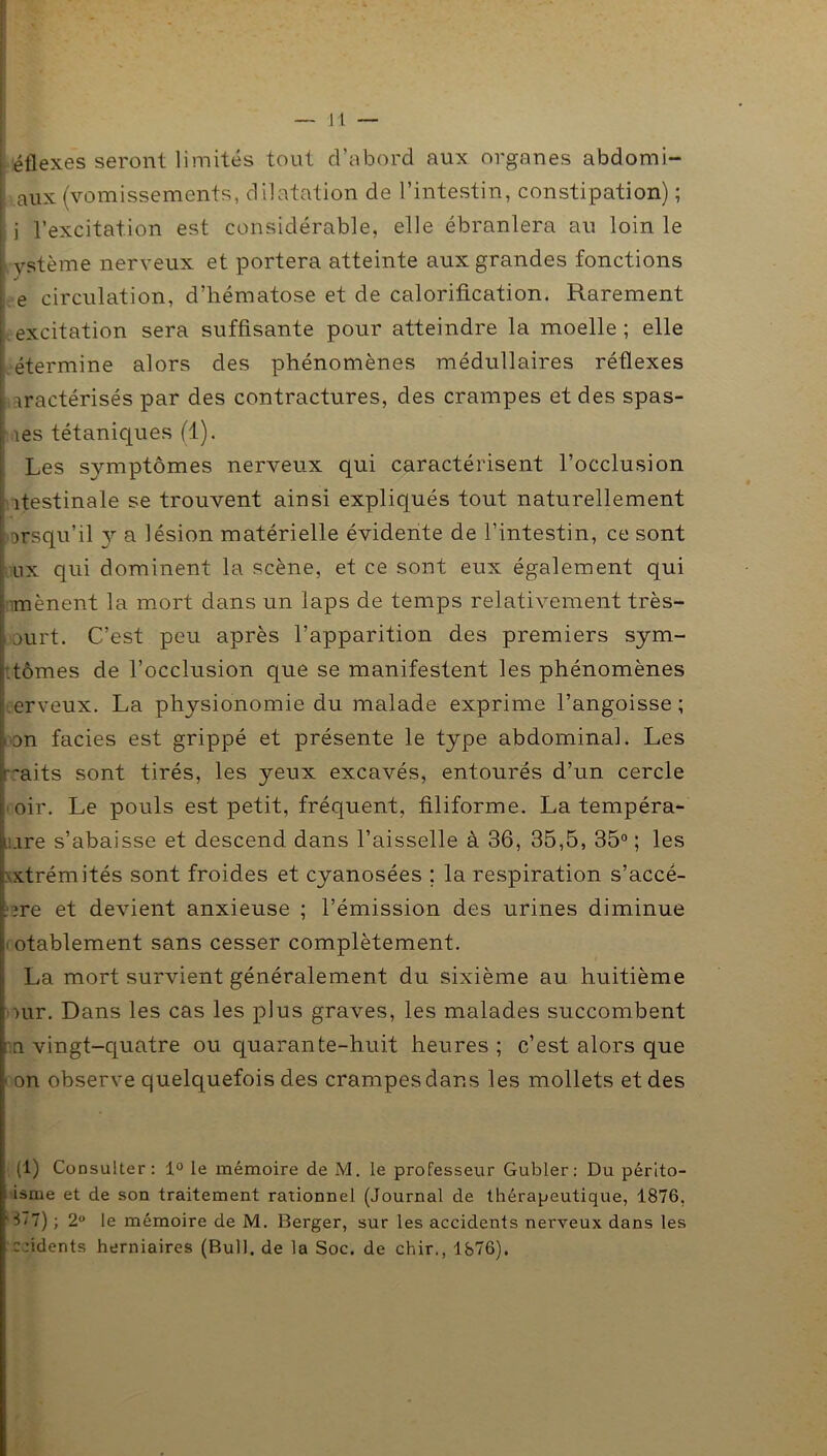 éflexes seront limités tout d’abord aux organes abdomi- aux (vomissements, dilatation de l’intestin, constipation) ; j l’excitation est considérable, elle ébranlera au loin le ystème nerveux et portera atteinte aux grandes fonctions | J e circulation, d’hématose et de calorification. Rarement excitation sera suffisante pour atteindre la moelle ; elle étermine alors des phénomènes médullaires réflexes iractérisés par des contractures, des crampes et des spas- les tétaniques (1). Les symptômes nerveux qui caractérisent l’occlusion îtestinale se trouvent ainsi expliqués tout naturellement msqu’il 3^ a lésion matérielle évidente de l’intestin, ce sont ux qui dominent la scène, et ce sont eux également qui mènent la mort dans un laps de temps relativement très- , ourt. C’est peu après l’apparition des premiers sym- .tomes de l’occlusion que se manifestent les phénomènes erveux. La physionomie du malade exprime l’angoisse ; an faciès est grippé et présente le type abdominal. Les ~aits sont tirés, les yeux excavés, entourés d’un cercle oir. Le pouls est petit, fréquent, filiforme. La tempéra- .ire s’abaisse et descend dans l’aisselle à 36, 35,5, 35° ; les xtrémités sont froides et cyanosées ; la respiration s’accé- ?re et devient anxieuse ; l’émission des urines diminue notablement sans cesser complètement. La mort survient généralement du sixième au huitième our. Dans les cas les plus graves, les malades succombent : a vingt-quatre ou quarante-huit heures ; c’est alors que on observe quelquefois des crampes dans les mollets et des (1) Consulter: 1° le mémoire de M. le professeur Gubler: Du périto- isme et de son traitement rationnel (Journal de thérapeutique, 1876, 3*7) ; 2° le mémoire de M. Berger, sur les accidents nerveux dans les ccidents herniaires (Bull, de la Soc. de chir., 1876).