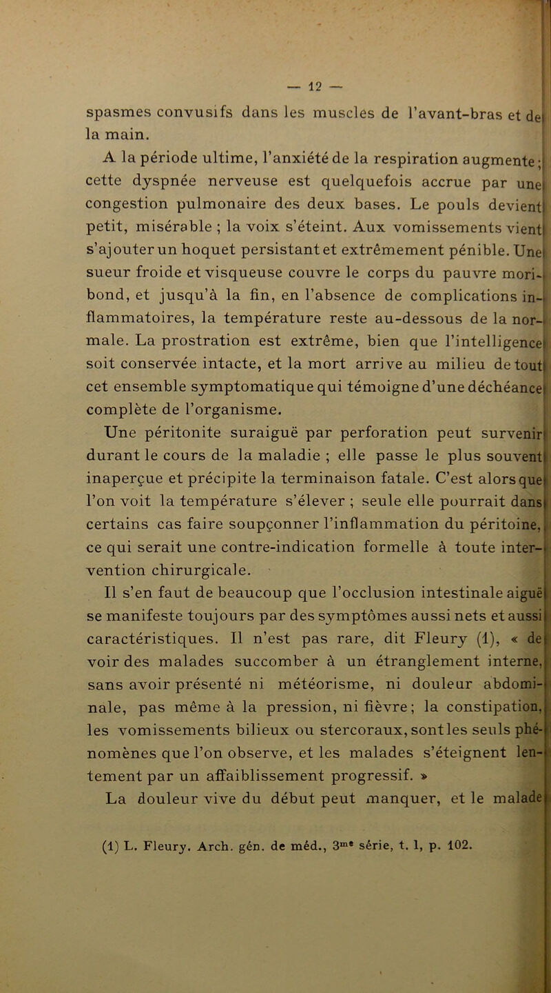 spasmes convusifs dans les muscles de l’avant-bras et de| la main. A la période ultime, l’anxiété de la respiration augmente ; cette dyspnée nerveuse est quelquefois accrue par une» congestion pulmonaire des deux bases. Le pouls devient! petit, misérable ; la voix s’éteint. Aux vomissements vient! s’ajouter un hoquet persistant et extrêmement pénible. Une! sueur froide et visqueuse couvre le corps du pauvre mori-* bond, et jusqu’à la fin, en l’absence de complications in- flammatoires, la température reste au-dessous de la nor- male. La prostration est extrême, bien que l’intelligence» soit conservée intacte, et la mort arrive au milieu detoutl cet ensemble symptomatique qui témoigne d’une déchéance» complète de l’organisme. Une péritonite suraiguë par perforation peut survenir! durant le cours de la maladie ; elle passe le plus souvent) inaperçue et précipite la terminaison fatale. C’est alors que» l’on voit la température s’élever ; seule elle pourrait dans) certains cas faire soupçonner l’inflammation du péritoine,, ce qui serait une contre-indication formelle à toute inter-> vention chirurgicale. Il s’en faut de beaucoup que l’occlusion intestinale aiguë se manifeste toujours par des symptômes aussi nets et aussi caractéristiques. Il n’est pas rare, dit Fleury (1), « de voir des malades succomber à un étranglement interne, sans avoir présenté ni météorisme, ni douleur abdomi- nale, pas même à la pression, ni fièvre; la constipation, les vomissements bilieux ou stercoraux, sont les seuls phé- nomènes que l’on observe, et les malades s’éteignent len- tement par un affaiblissement progressif. » La douleur vive du début peut manquer, et le malade (1) L. Fleury. Arch. gén. de méd., 3m* série, t. 1, p. 102.