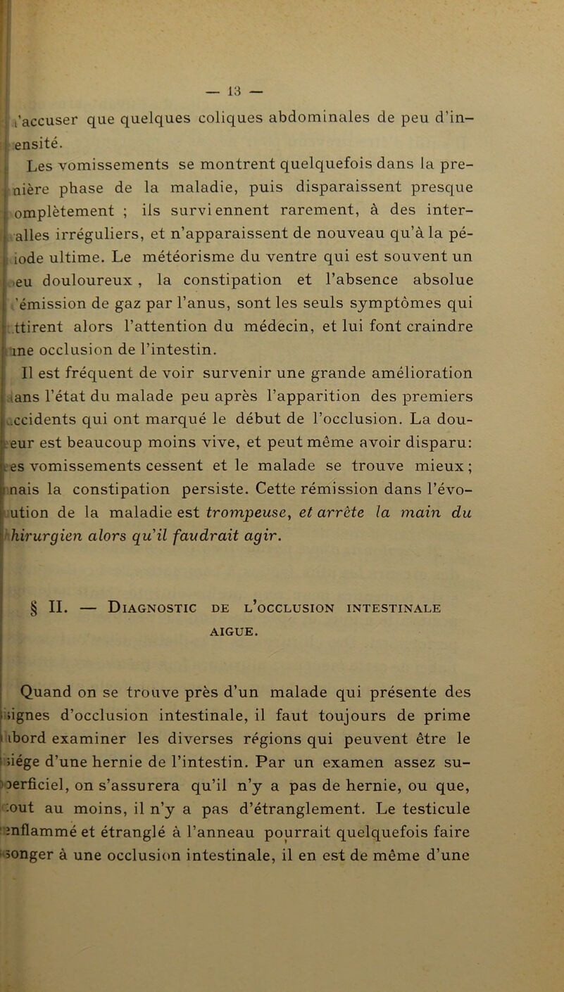 t’accuser que quelques coliques abdominales de peu d’in- ! ensite. Les vomissements se montrent quelquefois dans la pre- : nière phase de la maladie, puis disparaissent presque ; omplètement ; ils surviennent rarement, à des inter- alles irréguliers, et n’apparaissent de nouveau qu’à la pé- i iode ultime. Le météorisme du ventre qui est souvent un •eu douloureux , la constipation et l’absence absolue 'émission de gaz par l’anus, sont les seuls symptômes qui ■ ttirent alors l’attention du médecin, et lui font craindre me occlusion de l’intestin. Il est fréquent de voir survenir une grande amélioration .ans l’état du malade peu après l’apparition des premiers .ccidents qui ont marqué le début de l’occlusion. La dou- eur est beaucoup moins vive, et peut même avoir disparu: . es vomissements cessent et le malade se trouve mieux; nais la constipation persiste. Cette rémission dans l’évo- ution de la maladie est trompeuse, et arrête la main du hirurgien alors qu'il faudrait agir. § II. — Diagnostic de l’occlusion intestinale AIGUE. Quand on se trouve près d’un malade qui présente des ûgnes d’occlusion intestinale, il faut toujours de prime i ibord examiner les diverses régions qui peuvent être le : iiége d’une hernie de l’intestin. Par un examen assez su- Derficiel, on s’assurera qu’il n’y a pas de hernie, ou que, :out au moins, il n’y a pas d’étranglement. Le testicule 1 mflammé et étranglé à l’anneau pourrait quelquefois faire ■ songer à une occlusion intestinale, il en est de même d’une