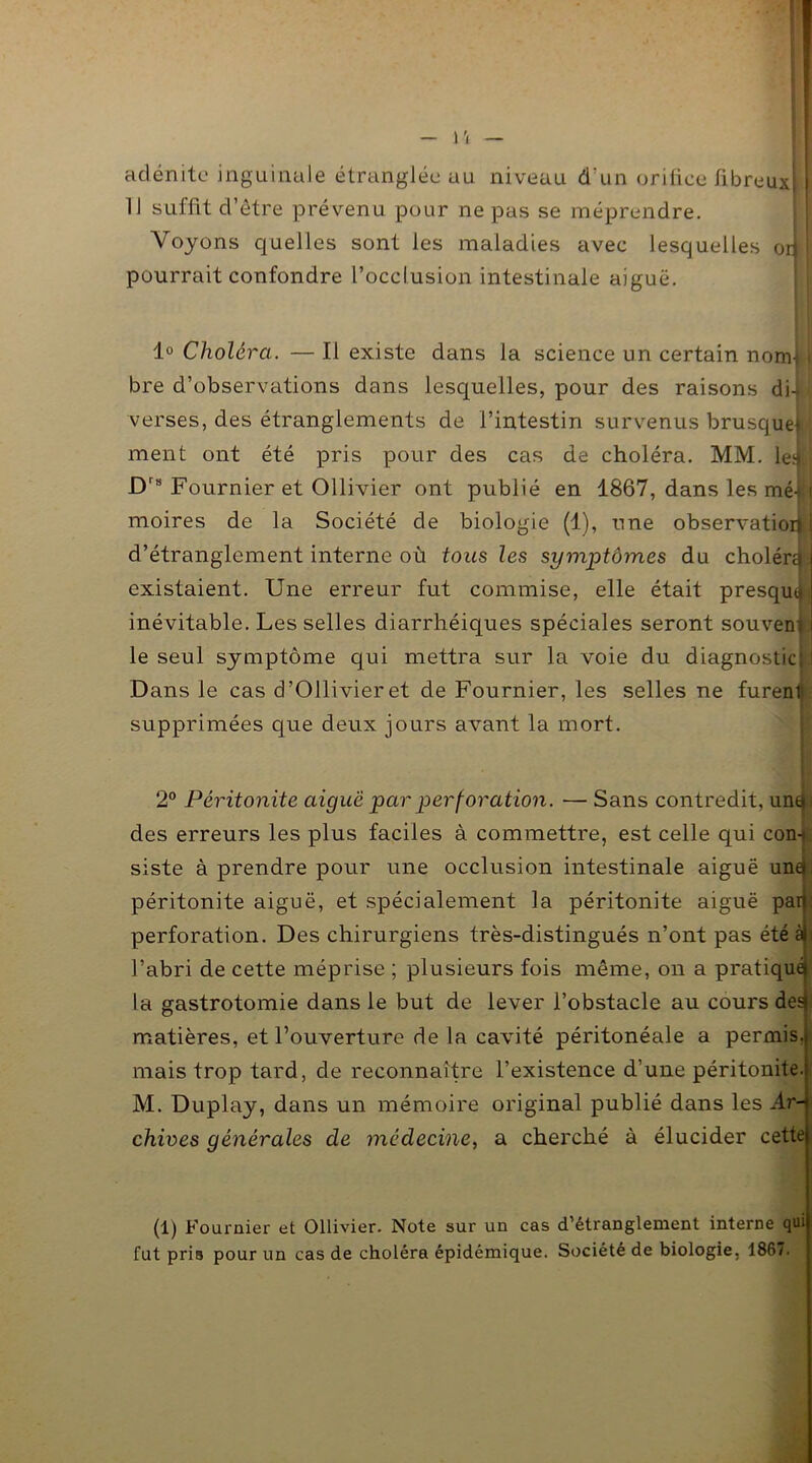 adénite inguinale étranglée au niveau d'un orifice fibreuxl 11 suffit d’être prévenu pour ne pas se méprendre. Voyons quelles sont les maladies avec lesquelles oiil pourrait confondre l’occlusion intestinale aiguë. 1° Choléra. — Il existe dans la science un certain nom) i bre d’observations dans lesquelles, pour des raisons di-U verses, des étranglements de l’intestin survenus brusque* ; ment ont été pris pour des cas de choléra. MM. le|| Drs Fournier et Ollivier ont publié en 1867, dans les mé-> i moires de la Société de biologie (1), une observation i d’étranglement interne où tous les symptômes du cholérd l existaient. Une erreur fut commise, elle était presqutj inévitable. Les selles diarrhéiques spéciales seront souvent ! le seul symptôme qui mettra sur la voie du diagnostic; ! Dans le cas d’Ollivieret de Fournier, les selles ne furent! supprimées que deux jours avant la mort. 2° Péritonite aiguë par perforation. — Sans contredit, untp des erreurs les plus faciles à commettre, est celle qui con-f siste à prendre pour une occlusion intestinale aiguë unej: péritonite aiguë, et spécialement la péritonite aiguë par): perforation. Des chirurgiens très-distingués n’ont pas été àf^ l’abri de cette méprise ; plusieurs fois même, on a pratiqué^ la gastrotomie dans le but de lever l’obstacle au cours dea: matières, et l’ouverture de la cavité péritonéale a permis, mais trop tard, de reconnaître l’existence d’une péritonite. M. Duplay, dans un mémoire original publié dans les Ar- chives générales de médecine, a cherché à élucider cette (1) Fournier et Ollivier. Note sur un cas d’étranglement interne qui fut pris pour un cas de choléra épidémique. Société de biologie, 1867.