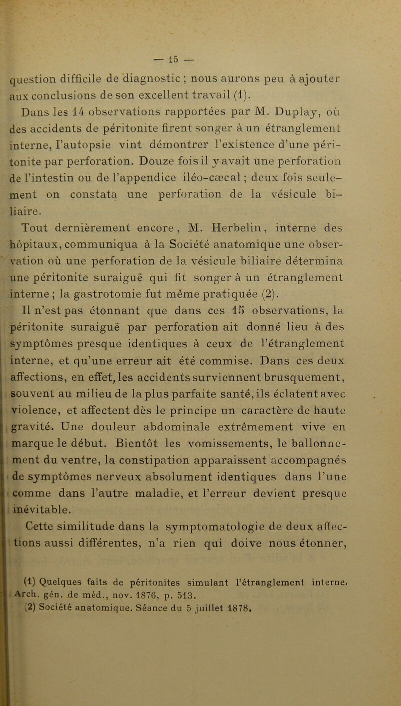 question difficile de diagnostic ; nous aurons peu à ajouter aux conclusions de son excellent travail (1). Dans les 14 observations rapportées par M. Duplay, où des accidents de péritonite firent songer à un étranglement interne, l’autopsie vint démontrer l’existence d’une péri- tonite par perforation. Douze fois il y avait une perforation de l’intestin ou de l’appendice iléo-cœcal ; deux fois seule- ment on constata une perforation de la vésicule bi- liaire. Tout dernièrement encore , M. Herbelin, interne des hôpitaux, communiqua à la Société anatomique une obser- vation où une perforation de la vésicule biliaire détermina une péritonite suraiguë qui fit songer à un étranglement interne; la gastrotomie fut même pratiquée (2). Il n’est pas étonnant que dans ces 15 observations, la péritonite suraiguë par perforation ait donné lieu à des symptômes presque identiques à ceux de l’étranglement interne, et qu’une erreur ait été commise. Dans ces deux affections, en effet, les accidents surviennent brusquement, souvent au milieu de la plus parfaite santé, ils éclatent avec violence, et affectent dès le principe un caractère de haute j1 2 gravité. Une douleur abdominale extrêmement vive en marque le début. Bientôt les vomissements, le ballonne- ment du ventre, la constipation apparaissent accompagnés de symptômes nerveux absolument identiques dans l’une comme dans l’autre maladie, et l’erreur devient presque inévitable. Cette similitude dans la symptomatologie de deux affec- tions aussi différentes, n’a rien qui doive nous étonner, (1) Quelques faits de péritonites simulant l’étranglement interne. Arch. gén. de méd., nov. 1876, p. 513. (2) Société anatomique. Séance du 5 juillet 1878.