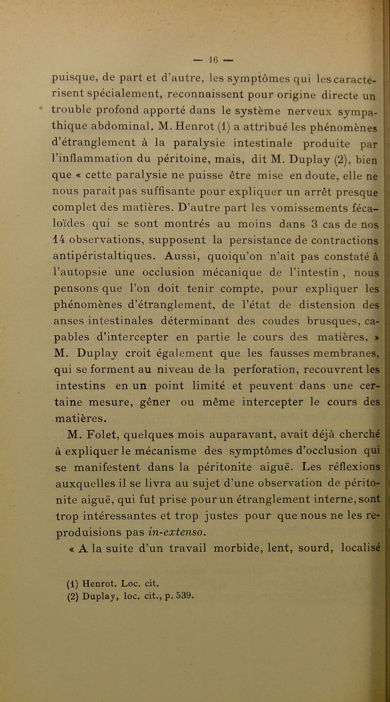 puisque, de part et d’autre, les symptômes qui les caracté- risent spécialement, reconnaissent pour origine directe un trouble profond apporté dans le système nerveux sympa- thique abdominal. M. Henrot (1) a attribué les phénomènes d’étranglement à la paralysie intestinale produite par l’inflammation du péritoine, mais, dit M. Duplay (2), bien que « cette paralysie ne puisse être mise en doute, elle ne nous parait pas suffisante pour expliquer un arrêt presque complet des matières. D’autre part les vomissements féca- loïdes qui se sont montrés au moins dans 3 cas de nos 14 observations, supposent la persistance de contractions antipéristaltiques. Aussi, quoiqu’on n’ait pas constaté à l’autopsie une occlusion mécanique de l’intestin , nous pensons que l’on doit tenir compte, pour expliquer les phénomènes d’étranglement, de l’état de distension des anses intestinales déterminant des coudes brusques, ca- pables d’intercepter en partie le cours des matières. » M. Duplay croit également que les fausses membranes, qui se forment au niveau de la perforation, recouvrent les intestins en un point limité et peuvent dans une cer- taine mesure, gêner ou même intercepter le cours des matières. M. Folet, quelques mois auparavant, avait déjà cherché à expliquer le mécanisme des symptômes d’occlusion qui se manifestent dans la péritonite aiguë. Les réflexions auxquelles il se livra au sujet d’une observation de périto- nite aiguë, qui fut prise pour un étranglement interne, sont trop intéressantes et trop justes pour que nous ne les re- produisions pas in-extenso. « A la suite d’un travail morbide, lent, sourd, localisé (1) Henrot. Loc. cit. (2) Duplay, loc. cit., p. 539.