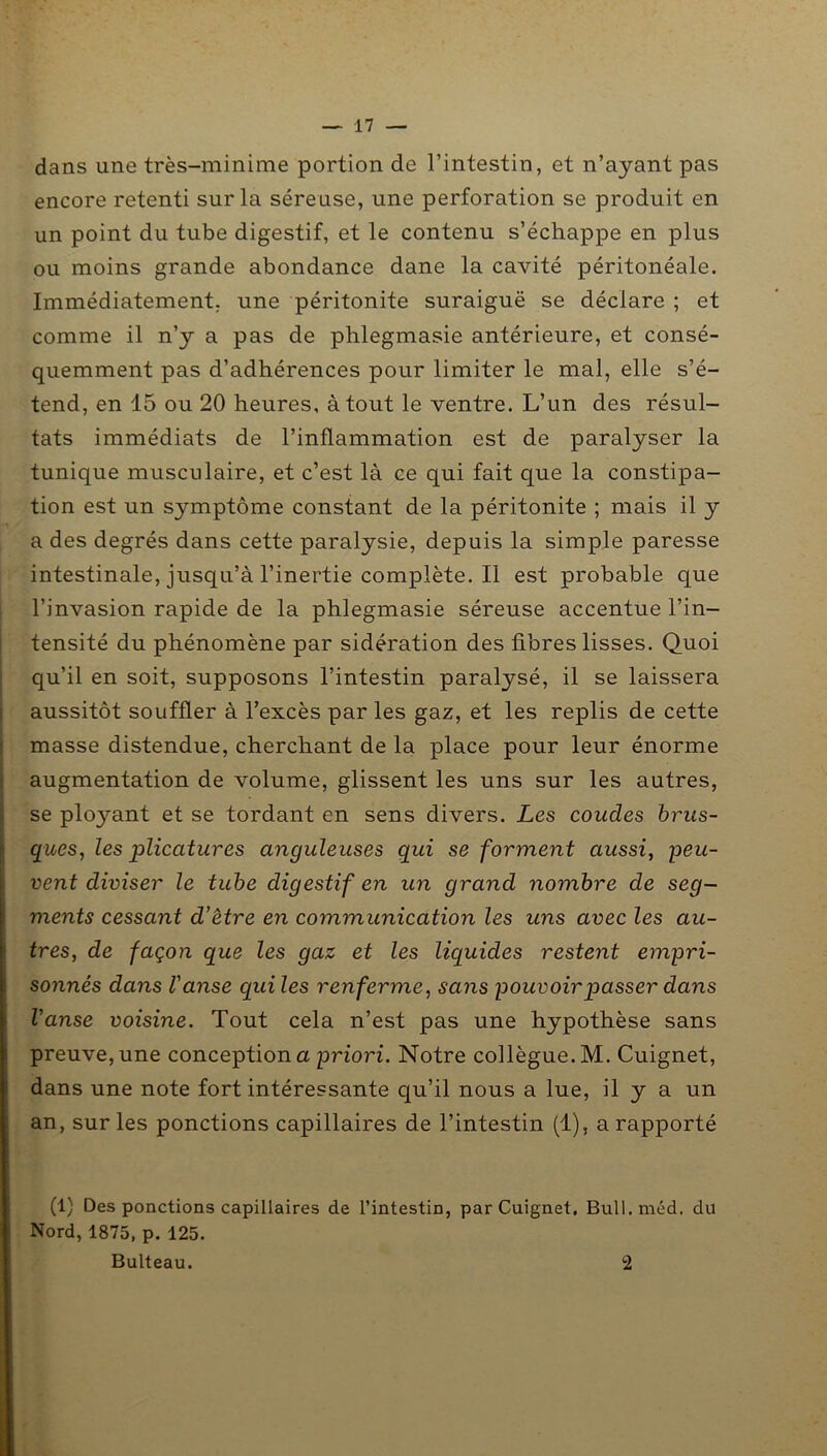 dans une très-minime portion de l’intestin, et n’ayant pas encore retenti sur la séreuse, une perforation se produit en un point du tube digestif, et le contenu s’échappe en plus ou moins grande abondance dane la cavité péritonéale. Immédiatement, une péritonite suraiguë se déclare ; et comme il n’y a pas de phlegmasie antérieure, et consé- quemment pas d’adhérences pour limiter le mal, elle s’é- tend, en 15 ou 20 heures, atout le ventre. L’un des résul- tats immédiats de l’inflammation est de paralyser la tunique musculaire, et c’est là ce qui fait que la constipa- tion est un symptôme constant de la péritonite ; mais il y a des degrés dans cette paralysie, depuis la simple paresse intestinale, jusqu’à l’inertie complète. Il est probable que l’invasion rapide de la phlegmasie séreuse accentue l’in- tensité du phénomène par sidération des fibres lisses. Quoi qu’il en soit, supposons l’intestin paralysé, il se laissera aussitôt souffler à l’excès par les gaz, et les replis de cette masse distendue, cherchant de la place pour leur énorme augmentation de volume, glissent les uns sur les autres, se ployant et se tordant en sens divers. Les coudes brus- ques, les plicatures anguleuses qui se forment aussi, peu- vent diviser le tube digestif en un grand nombre de seg- ments cessant d’être en communication les uns avec les au- tres, de façon que les gaz et les liquides restent empri- sonnés dans l'anse qui les renferme, sans pouvoir passer dans l'anse voisine. Tout cela n’est pas une hypothèse sans preuve, une conception a priori. Notre collègue. M. Cuignet, dans une note fort intéressante qu’il nous a lue, il y a un an, sur les ponctions capillaires de l’intestin (1), a rapporté (1) Des ponctions capillaires de l’intestin, par Cuignet. Bull. méd. du Nord, 1875, p. 125. Bulteau. 2