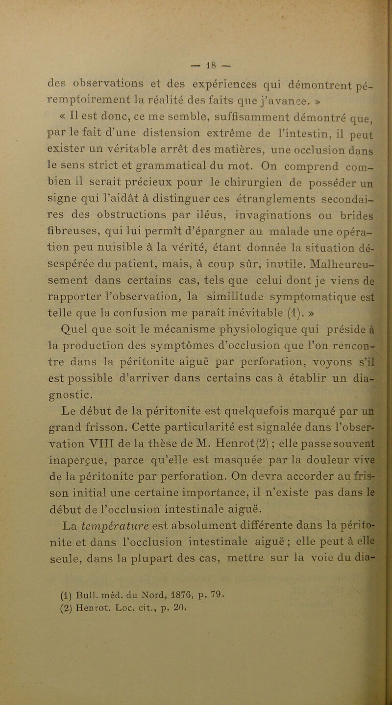 des observations et des expériences qui démontrent pé- remptoirement la réalité des faits que j’avance. » « Il est donc, ce me semble, suffisamment démontré que, par le fait d’une distension extrême de l’intestin, il peut exister un véritable arrêt des matières, une occlusion dans le sens strict et grammatical du mot. On comprend com- bien il serait précieux pour le chirurgien de posséder un signe qui l’aidât à distinguer ces étranglements secondai- res des obstructions par iléus, invaginations ou brides fibreuses, qui lui permît d’épargner au malade une opéra- tion peu nuisible à la vérité, étant donnée la situation dé- sespérée du patient, mais, à coup sûr, inutile. Malheureu- sement dans certains cas, tels que celui dont je viens de rapporter l’observation, la similitude symptomatique est telle que la confusion me paraît inévitable (1). » Quel que soit le mécanisme physiologique qui préside à la production des symptômes d’occlusion que l’on rencon- tre dans la péritonite aiguë par perforation, voyons s’il est possible d’arriver dans certains cas à établir un dia- gnostic. Le début de la péritonite est quelquefois marqué par un grand frisson. Cette particularité est signalée dans l’obser- vation VIII de la thèse de M. Henrot(2) ; elle passe souvent inaperçue, parce qu’elle est masquée par la douleur vive de la péritonite par perforation. On devra accorder au fris- son initial une certaine importance, il n’existe pas dans le début de l’occlusion intestinale aiguë. La température est absolument différente dans la périto- nite et dans l’occlusion intestinale aiguë ; elle peut à elle seule, dans la plupart des cas, mettre sur la voie du dia- (1) Bull. méd. du Nord, 1876, p. 79.