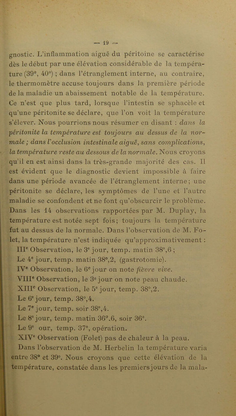gnostic. L’inflammation aiguë du péritoine se caractérise dès le début par une élévation considérable de la tempéra- ture (39°, 40°) ; dans l’étranglement interne, au contraire, le thermomètre accuse toujours dans la première période de la maladie un abaissement notable de la température. Ce n’est que plus tard, lorsque l’intestin se sphacèle et qu’une péritonite se déclare, que l’on voit la température s’élever. Nous pourrions nous résumer en disant : dans la péritonite la température est toujours au dessus de la nor- male ; dans Vocclusion intestinale aiguë, sans complications, la température reste au dessous de la normale. Nous croyons qu'il en est ainsi dans la très-grande majorité des cas. Il est évident que le diagnostic devient impossible à faire dans une période avancée de l’étranglement interne; une péritonite se déclare, les symptômes de l’une et l’autre maladie se confondent et ne font qu’obscurcir le problème. Dans les 14 observations rapportées par M. Duplay, la température est notée sept fois; toujours la température fut au dessus de la normale. Dans l’observation de M. Fo- let, la température n’est indiquée qu’approximativement : IIIe Observation, le 3e jour, temp. matin 38°,6 ; Le 4e jour, temp. matin 38°,2, (gastrotomie). IVe Observation, le 6e jour on note fièvre vive. VIIIe Observation, le 3° jour on note peau chaude. XIIIe Observation, le 5e jour, temp. 38°,2. Le 6e jour, temp. 38°,4. Le 7e jour, temp. soir 38°,4. Le 8e jour, temp. matin 36°.6, soir 36°. Le 9e our, temp. 37°, opération. XIVe Observation (Folet) pas de chaleur à la peau. Dans l’observation de M. Herbelin la température varia entre 38° et 39°. Nous croyons que cette élévation de la température, constatée dans les premiersjours de la mala-