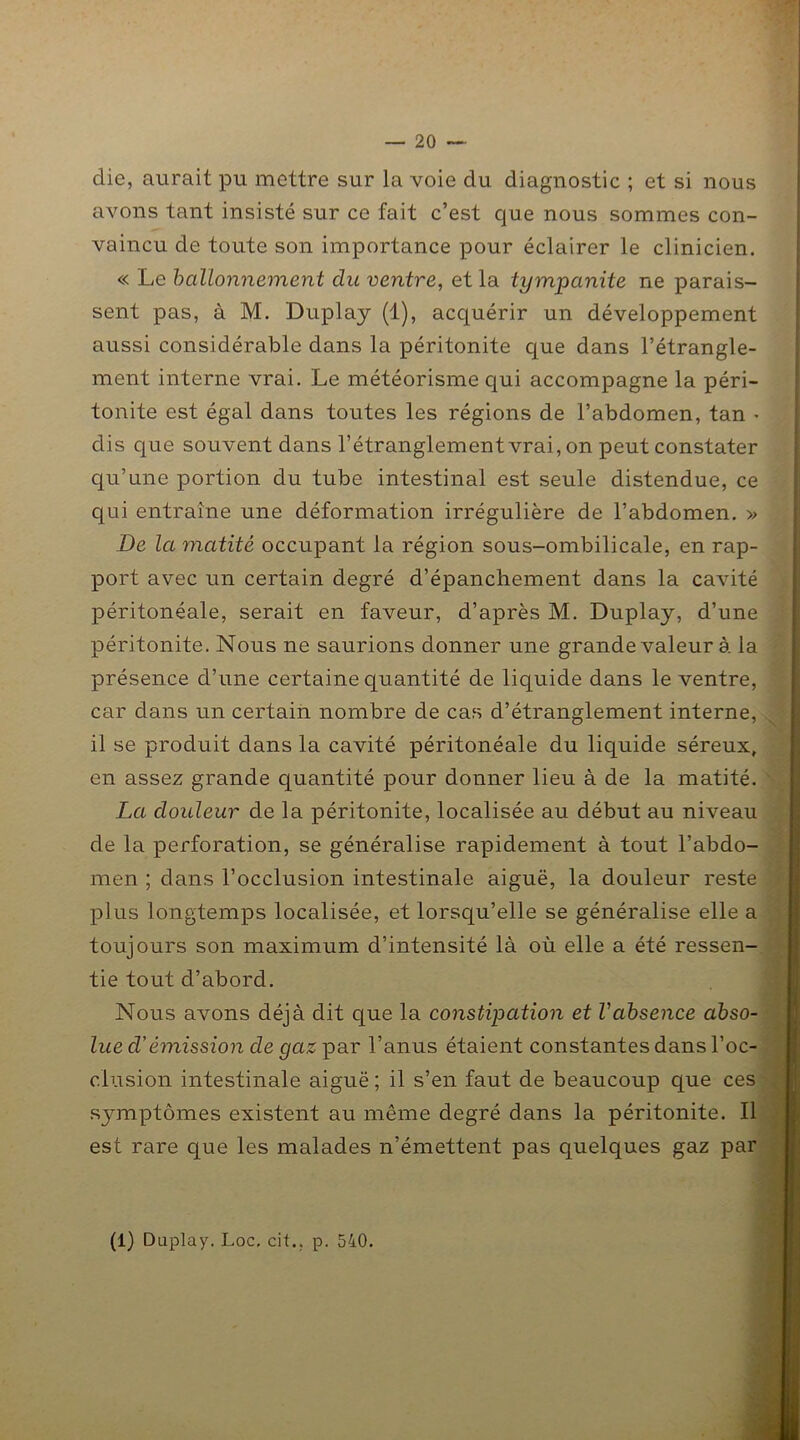 clie, aurait pu mettre sur la voie du diagnostic ; et si nous avons tant insisté sur ce fait c’est que nous sommes con- vaincu de toute son importance pour éclairer le clinicien. « Le ballonnement du ventre, et la tympanite ne parais- sent pas, à M. Duplay (1), acquérir un développement aussi considérable dans la péritonite que dans l’étrangle- ment interne vrai. Le météorisme qui accompagne la péri- tonite est égal dans toutes les régions de l’abdomen, tan • dis que souvent dans l’étranglement vrai, on peut constater qu’une portion du tube intestinal est seule distendue, ce qui entraîne une déformation irrégulière de l’abdomen. » De la matité occupant la région sous-ombilicale, en rap- port avec un certain degré d’épanchement dans la cavité péritonéale, serait en faveur, d’après M. Duplay, d’une péritonite. Nous ne saurions donner une grande valeur à la présence d’une certaine quantité de liquide dans le ventre, car dans un certain nombre de cas d’étranglement interne, il se produit dans la cavité péritonéale du liquide séreux, en assez grande quantité pour donner lieu à de la matité. La douleur de la péritonite, localisée au début au niveau de la perforation, se généralise rapidement à tout l’abdo- men ; dans l’occlusion intestinale aiguë, la douleur reste plus longtemps localisée, et lorsqu’elle se généralise elle a toujours son maximum d’intensité là où elle a été ressen- tie tout d’abord. Nous avons déjà dit que la constipation et l'absence abso- lue d’émission de gaz par l’anus étaient constantes dans l’oc- clusion intestinale aiguë ; il s’en faut de beaucoup que ces symptômes existent au même degré dans la péritonite. Il est rare que les malades n’émettent pas quelques gaz par