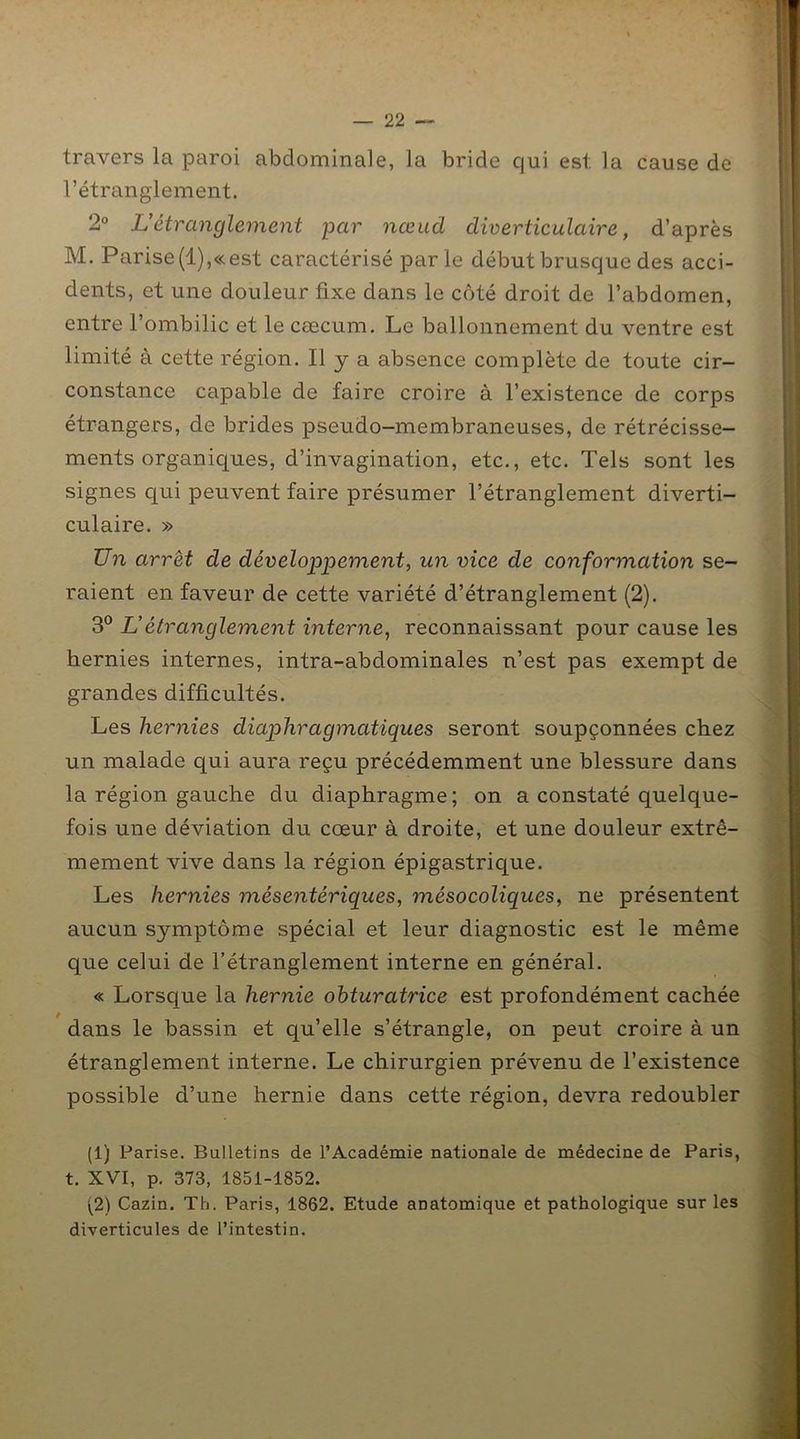 travers la paroi abdominale, la bride qui est la cause de l’étranglement. 2° L’étranglement par nœud diverticulaire, d’après M. Parise(l),«est caractérisé parle début brusque des acci- dents, et une douleur fixe dans le côté droit de l’abdomen, entre l’ombilic et le cæcum. Le ballonnement du ventre est limité à cette région. Il y a absence complète de toute cir- constance capable de faire croire à l’existence de corps étrangers, de brides pseudo-membraneuses, de rétrécisse- ments organiques, d’invagination, etc., etc. Tels sont les signes qui peuvent faire présumer l’étranglement diverti- culaire. » Un arrêt de développement, un vice de conformation se- raient en faveur de cette variété d’étranglement (2). 3° U étranglement interne, reconnaissant pour cause les hernies internes, intra-abdominales n’est pas exempt de grandes difficultés. Les hernies diaphragmatiques seront soupçonnées chez un malade qui aura reçu précédemment une blessure dans la région gauche du diaphragme; on a constaté quelque- fois une déviation du cœur à droite, et une douleur extrê- mement vive dans la région épigastrique. Les hernies mésentériques, mésocoliques, ne présentent aucun symptôme spécial et leur diagnostic est le même que celui de l’étranglement interne en général. « Lorsque la hernie obturatrice est profondément cachée dans le bassin et qu’elle s’étrangle, on peut croire à un étranglement interne. Le chirurgien prévenu de l’existence possible d’une hernie dans cette région, devra redoubler (1) Parise. Bulletins de l’Académie nationale de médecine de Paris, t. XVI, p. 373, 1851-1852. (2) Cazin. Th. Paris, 1862. Etude anatomique et pathologique sur les diverticules de l’intestin.
