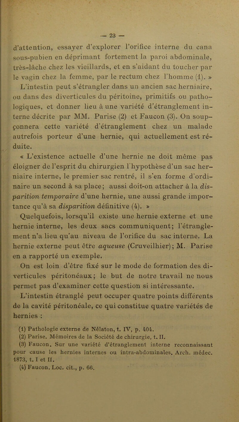 d’attention, essayer d’explorer l’orifice interne du cana sous-pubien en déprimant fortement la paroi abdominale, très-lâche chez les vieillards, et en s’aidant du toucher par le vagin chez la femme, par le rectum chez l’homme (1). » L'intestin peut s’étrangler dans un ancien sac herniaire, ou dans des diverticules du péritoine, primitifs ou patho- logiques, et donner lieu à une variété d’étranglement in- terne décrite par MM. Parise (2) et Faucon (3). On soup- çonnera cette variété d’étranglement chez un malade autrefois porteur d’une hernie, qui actuellement est ré- duite. « L’existence actuelle d’une hernie ne doit même pas éloigner de l’esprit du chirurgien l'hypothèse d’un sac her- niaire interne, le premier sac rentré, il s’en forme d’ordi- naire un second à sa place; aussi doit-on attacher à la dis- parition temporaire d’une hernie, une aussi grande impor- tance qu’à sa disparitio?i définitive (4). » Quelquefois, lorsqu’il existe une hernie externe et une hernie interne, les deux sacs communiquent; l’étrangle- ment n’a lieu qu’au niveau de l’orifice du sac interne. La hernie externe peut être aqueuse (Cruveilhier) ; M. Parise en a rapporté un exemple. On est loin d’être fixé sur le mode de formation des di- verticules péritonéaux ; le but de notre travail ne nous permet pas d’examiner cette question si intéressante. L’intestin étranglé peut occuper quatre points différents de la cavité péritonéale, ce qui constitue quatre variétés de hernies : (1) Pathologie externe de Nélaton, t. IV, p. 404. (2) Parise. Mémoires de la Société de chirurgie, t. II. (3) Faucon. Sur une variété d’étranglement interne reconnaissant pour cause les hernies internes ou intra-abdominales. Arch. médec. 1873, t. I et II. (4) Faucon. Loc. cit., p. 66.