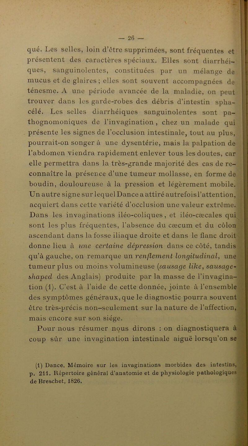 — 2 fi — que. Les selles, loin d’être supprimées, sont fréquentes et présentent des caractères spéciaux. Elles sont diarrhéi- ques, sanguinolentes, constituées par un mélange de mucus et de glaires; elles sont souvent accompagnées de ténesme. A une période avancée de la maladie, on peut trouver dans les garde-robes des débris d’intestin spha- célé. Les selles diarrhéiques sanguinolentes sont pa- thognomoniques de l’invagination , chez un malade qui présente les signes de l’occlusion intestinale, tout au plus, pourrait-on songer à une dysentérie, mais la palpation de l’abdomen viendra rapidement enlever tous les doutes, car elle permettra dans la très-grande majorité des cas de re- connaître la présence d’une tumeur mollasse, en forme de boudin, douloureuse à la pression et légèrement mobile. Un autre signe sur lequel Dance a attiré autrefois l’attention, acquiert dans cette variété d’occlusion une valeur extrême. Dans les invaginations iléo-coliques, et iléo-cœcales qui sont les plus fréquentes, l’absence du cæcum et du côlon ascendant dans la fosse iliaque droite et dans le flanc droit donne lieu à une certaine dépression dans ce côté, tandis qu’à gauche, on remarque un renflement longitudinal, une tumeur plus ou moins volumineuse (sausage like, sausage- shaped des Anglais) produite par la masse de l’invagina- tion (1). C’est à l’aide de cette donnée, jointe à l’ensemble des symptômes généraux, que le diagnostic pourra souvent être très-précis non-seulement sur la nature de l’affection, mais encore sur son siège. Pour nous résumer nous dirons : on diagnostiquera à coup sûr une invagination intestinale aiguë lorsqu’on se (1) Dance. Mémoire sur les invaginations morbides des intestins, p. 211. Répertoire général d’anatomie et de physiologie pathologiques de Breschet, 1826.