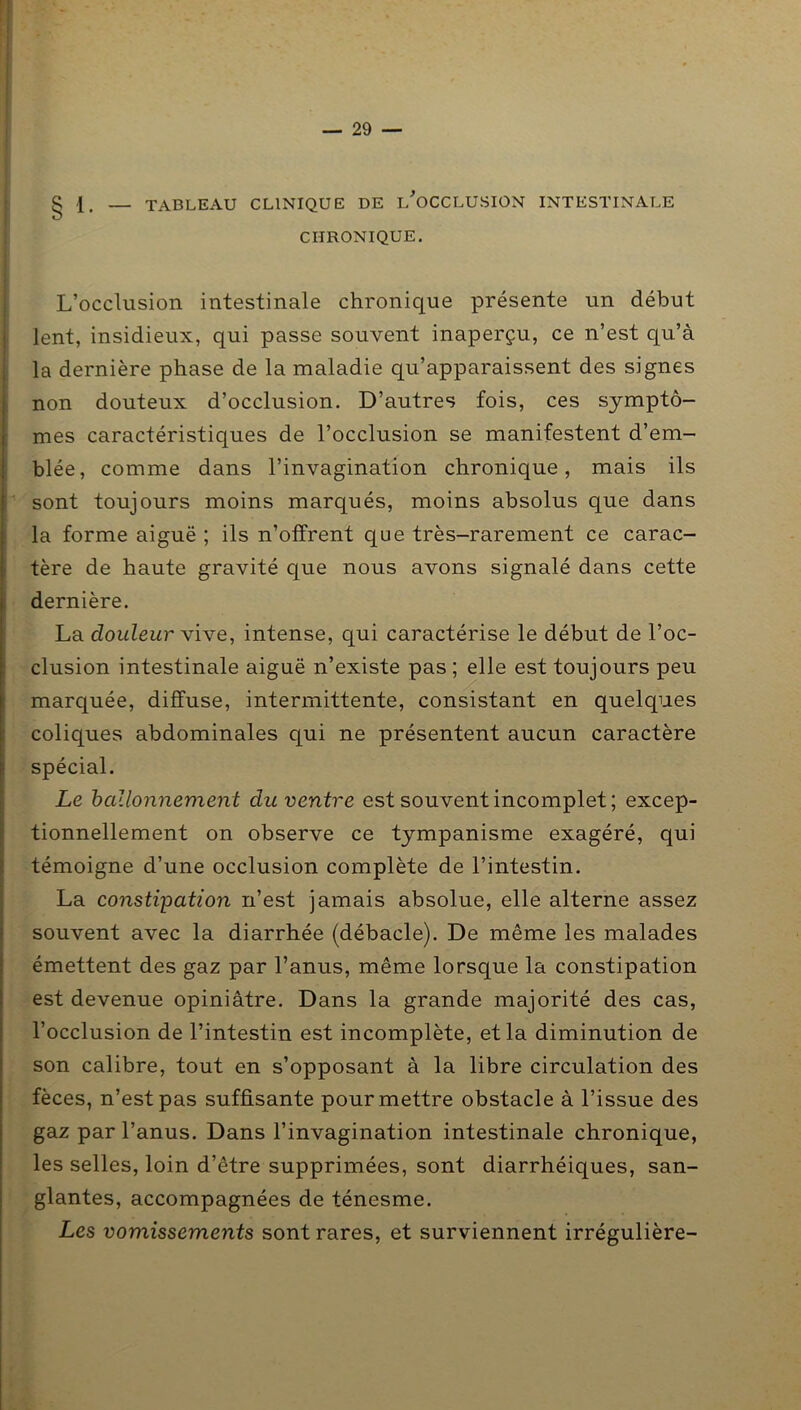 § 1. — TABLEAU CLINIQUE DE l'oCCLUSION INTESTINALE CHRONIQUE. L’occlusion intestinale chronique présente un début lent, insidieux, qui passe souvent inaperçu, ce n’est qu’à la dernière phase de la maladie qu’apparaissent des signes non douteux d’occlusion. D’autres fois, ces symptô- mes caractéristiques de l’occlusion se manifestent d’em- blée, comme dans l’invagination chronique, mais ils sont toujours moins marqués, moins absolus que dans la forme aiguë ; ils n’offrent que très-rarement ce carac- tère de haute gravité que nous avons signalé dans cette dernière. La douleur Vive, intense, qui caractérise le début de l’oc- clusion intestinale aiguë n’existe pas ; elle est toujours peu marquée, diffuse, intermittente, consistant en quelques coliques abdominales qui ne présentent aucun caractère spécial. Le ballonnement du ventre est souvent incomplet ; excep- tionnellement on observe ce tympanisme exagéré, qui témoigne d’une occlusion complète de l’intestin. La constipation n’est jamais absolue, elle alterne assez souvent avec la diarrhée (débâcle). De même les malades émettent des gaz par l’anus, même lorsque la constipation est devenue opiniâtre. Dans la grande majorité des cas, l’occlusion de l’intestin est incomplète, et la diminution de son calibre, tout en s’opposant à la libre circulation des fèces, n’est pas suffisante pour mettre obstacle à l’issue des gaz par l’anus. Dans l’invagination intestinale chronique, les selles, loin d’être supprimées, sont diarrhéiques, san- glantes, accompagnées de ténesme. Les vomissements sont rares, et surviennent irrégulière-